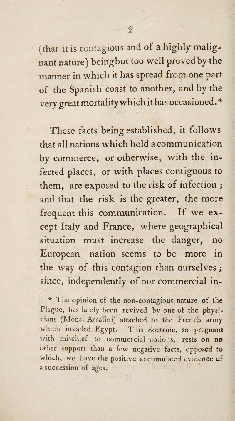 nant nature) beingbut too well proved by the manner in which it has spread from one part of the Spanish coast to another, and by the very great mortality which it has occasioned. * These facts being established, it follows that all nations which hold a communication by commerce, or otherwise, with the in¬ fected places, or with places contiguous to them, are exposed to the risk of infection ; and that the risk is the greater, the more frequent this communication. If we ex¬ cept Italy and France, where geographical situation must increase the danger, no European nation seems to be more in the way of this contagion than ourselves; since, independently of our commercial in- # The opinion of the non-contagious nature of the Plague, has lately been revived by one of the physi¬ cians (Mons. Assalini) attached to the French army which invaded Egypt. This doctrine, so pregnant with mischief to commercial nations, rests on no other support than a few negative facts, opposed to which, we have the positive accumulated evidence of a succession of ages.