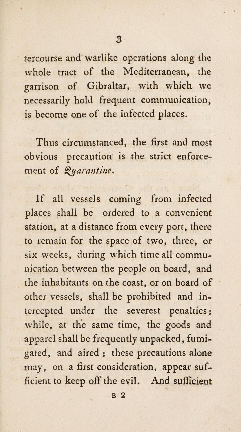 fercourse and warlike operations along the whole tract of the Mediterranean, the garrison of Gibraltar, with which we necessarily hold frequent communication, is become one of the infected places. Thus circumstanced, the first and most obvious precaution is the strict enforce¬ ment of Quarantine. If all vessels coming from infected places shall be ordered to a convenient station, at a distance from every port, there to remain for the space of two, three, or six weeks, during which time all commu¬ nication between the people on board, and the inhabitants on the coast, or on board of other vessels, shall be prohibited and in¬ tercepted under the severest penalties; while, at the same time, the goods and apparel shall be frequently unpacked, fumi¬ gated, and aired ; these precautions alone may, on a first consideration, appear suf¬ ficient to keep off the evil. And sufficient b 2