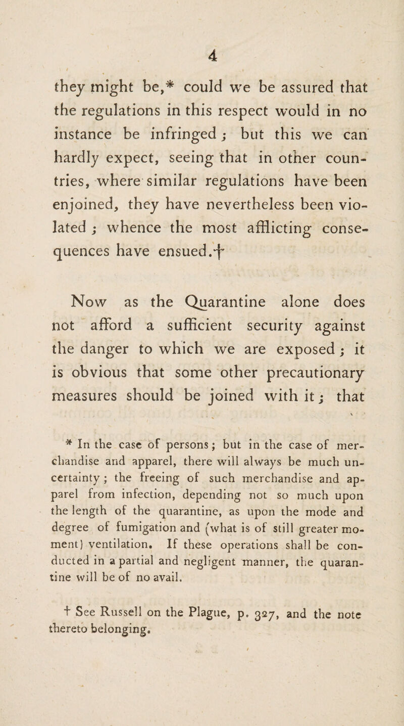 they might be,* could we be assured that the regulations in this respect would in no instance be infringed; but this we can hardly expect, seeing that in other coun¬ tries, where similar regulations have been enjoined, they have nevertheless been vio¬ lated ; whence the most afflicting conse¬ quences have ensued.‘f Now as the Quarantine alone does not afford a sufficient security against the danger to which we are exposed ; it is obvious that some other precautionary measures should be joined with it; that * In the case of persons; but in the case of mer¬ chandise arid apparel, there will always be much un¬ certainty ; the freeing of such merchandise and ap¬ parel from infection, depending not so much upon the length of the quarantine, as upon the mode and degree of fumigation and (what is of still greater mo¬ ment) ventilation. If these operations shall be con¬ ducted in a partial and negligent manner, the quaran¬ tine will be of no avail. f See Russell on the Plague, p. 327, and the note thereto belonging.