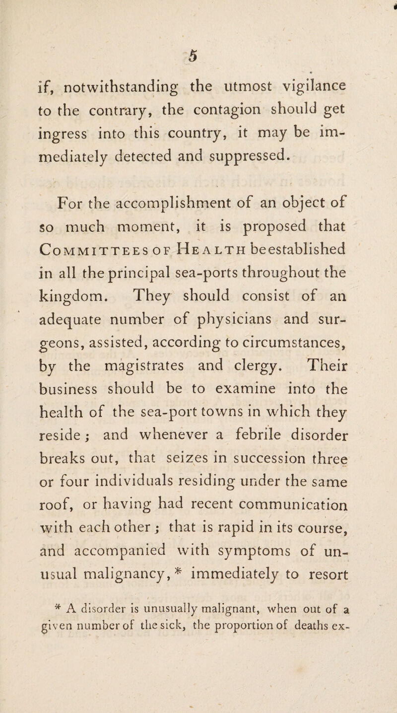 5 if, notwithstanding the utmost vigilance to the contrary, the contagion should get ingress into this country, it may be im¬ mediately detected and suppressed. For the accomplishment of an object of so much moment, it is proposed that Committees of H ealth beestablished in all the principal sea-ports throughout the kingdom. They should consist of an adequate number of physicians and sur¬ geons, assisted, according to circumstances, by the magistrates and clergy. Their business should be to examine into the health of the sea-port towns in which they reside; and whenever a febrile disorder breaks out, that seizes in succession three or four individuals residing under the same roof, or having had recent communication with each other ; that is rapid in its course, and accompanied with symptoms of un¬ usual malignancy,* immediately to resort * A disorder is unusually malignant, when out of a given number of the sick, the proportion of deaths ex-