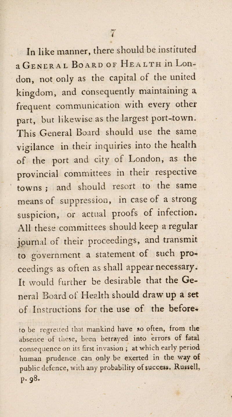 a Genera l Board of Health in Lon¬ don, not only as the capital of the united kingdom, and consequently maintaining a, frequent communication with every other part, but likewise as the largest port-town. This General Board should use the same vigilance in their inquiries into the health of the port and city of London, as the provincial committees in their respective towns ; and should resort to the same means of suppression, in case of a strong suspicion, or actual proofs of infection. All these committees should keep a regular journal of their proceedings, and transmit to government a statement of such pro¬ ceedings as often as shall appear necessary. It would further be desirable that the Ge¬ neral Board of Health should draw up a set of Instructions for the use of the before* to be regretted that mankind have so often, from the absence of these, been betrayed into errors of fatal consequence on its first invasion ; at which early period human prudence can only be exerted in the way of public defence, with any probability of success. Russell, p. 98.