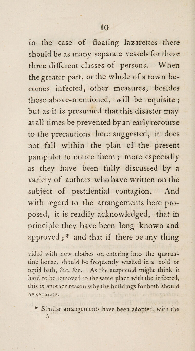 io in the case of floating lazarettos there should be as many separate vessels for these three different classes of persons. When the greater part, or the whole of a town be¬ comes infected, other measures, besides those above-mentioned, will be requisite; but as it is presumed that this disaster may at all times be prevented by an early recourse to the precautions here suggested, it does not fall within the plan of the present pamphlet to notice them ; more especially as they have been fully discussed by a variety of authors who have written on the subject of pestilential contagion. And with regard to the arrangements here pro¬ posed, it is readily acknowledged, that in principle they have been long known and approved ;* and that if there be any thing vided with new clothes on entering into the quaran¬ tine-house, should be frequently washed in a cold or tepid bath, &c. &c. As the suspected might think it hard to be removed to the same place with the infected, this is another reason why the buildings for both should be separate. * Similar arrangements have been adopted, with the 5