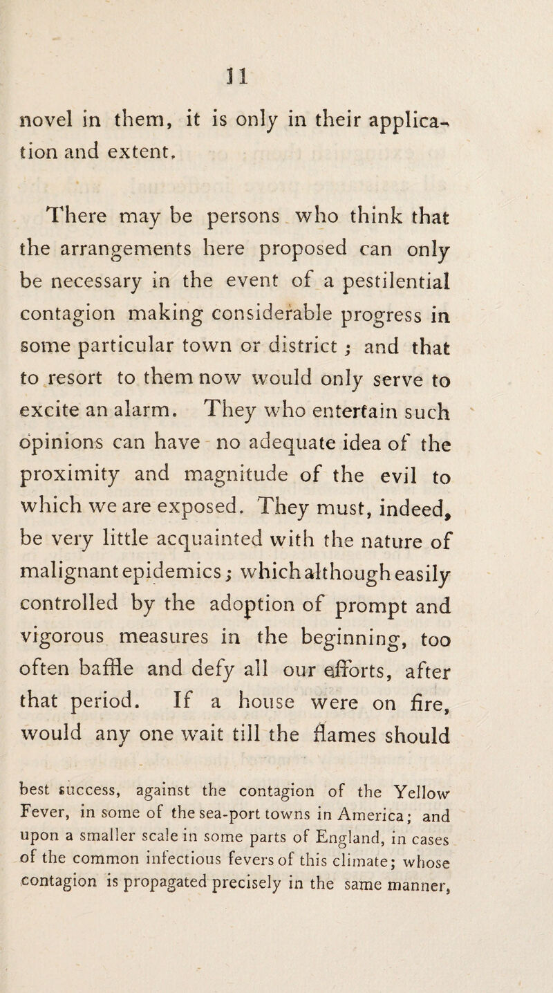 novel in them, it is only in their applica¬ tion and extent. There may be persons who think that the arrangements here proposed can only be necessary in the event of a pestilential contagion making considerable progress in some particular town or district; and that to resort to them now would only serve to excite an alarm. They who entertain such opinions can have no adequate idea of the proximity and magnitude of the evil to which we are exposed. They must, indeed, be very little acquainted with the nature of malignant epidemics; which although easily controlled by the adoption of prompt and vigorous measures in the beginning, too often baffle and defy all our efforts, after that period. If a house were on fire, would any one wait till the flames should best success, against the contagion of the Yellow Fever, in some of the sea-port towns in America; and upon a smaller scale in some parts of England, in cases of the common infectious fevers of this climate; whose contagion is propagated precisely in the same manner,