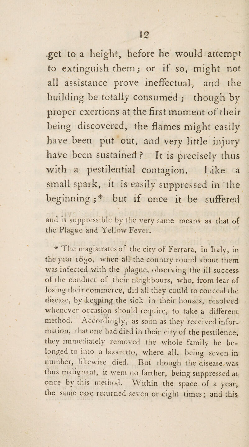 .get to a height, before he would attempt to extinguish them; or if so, might not all assistance prove ineffectual, and the building be totally consumed ; though by proper exertions at the first moment of their being discovered, the flames might easily have been put out, and very little injury have been sustained ? It is precisely thus with a pestilential contagion. Like a small spark, it is easily suppressed in the beginning;* but if once it be suffered and is suppressihle by the very same means as that of the Plague and Yellow Fever. * The magistrates of the city of Ferrara, in Italy, in the year 1630, when all the country round about them was infected with the plague, observing the ill success of the conduct ot their neighbours, who, from fear of losing their commerce, did all they could to conceal the disease, by keeping the sick in their houses, resolved whenever occasion should require, to take a different method. Accordingly, as soon as they received infor¬ mation, that one had died in their city of the pestilence, they immediately removed the whole family he be¬ longed to into a lazaretto, where all, being seven in number, likewise died. But though the disease,was thus malignant, it went no farther, being suppressed at once by this method. Within the space of a year, the same case returned seven or eight times; and this