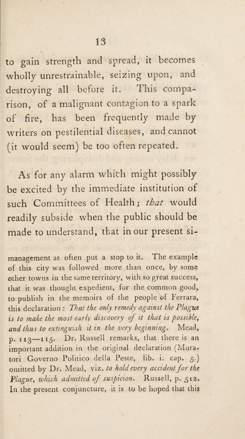 to gain strength and spread, it becomes wholly unrestrainable, seizing upon, and destroying all before it. This compa¬ rison, of a malignant contagion to a spark of fire, has been frequently made by writers on pestilential diseases, and cannot (it would seem) be too often repeated. As for any alarm which might possibly be excited by the immediate institution of such Committees of Health; that would readily subside when the public should be made to understand, that in our present si- management as often put a stop to it. The example of this city was followed more than once, by some other towns in the same territory, with so great success, that it was thought expedient, for the common good, to publish in the memoirs of the people of Ferrara, this declaration : That the only remedy against the Plague is to make the most early discovery of it that is possible, and thus to extinguish it in the very beginning. Mead, p. Dr. Russell remarks, that there is an important addition in the original declaration (Mura- tori Governo Politico della Peste, lib. i. cap. g.) omitted by Dr. Mead, viz. to hold every accident for the Plague, which admitted of suspicion. Russell, p. <512. In the present conjuncture, it is to be hoped that this