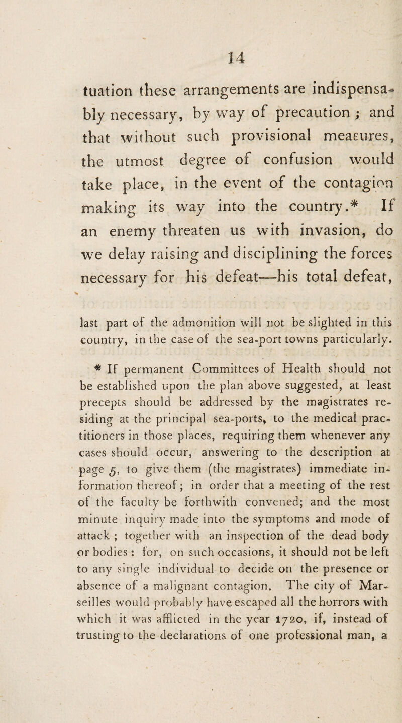 tuation these arrangements are indispensa¬ bly necessary, by way of precaution ; and that without such provisional measures, the utmost degree of confusion would take place, in the event of the contagion making its way into the country.* If an enemy threaten us with invasion, do we delay raising and disciplining the forces necessary for his defeat—his total defeat, last part of the admonition will not be slighted in this country, in the case of the sea-port towns particularly. * If permanent Committees of Health should not be established upon the plan above suggested, at least precepts should be addressed by the magistrates re¬ siding at the principal sea-ports, to the medical prac¬ titioners in those places, requiring them whenever any cases should occur, answering to the description at page to give them (the magistrates) immediate in¬ formation thereof; in order that a meeting of the rest of the faculty be forthwith convened; and the most minute inquiry made into the symptoms and mode of attack ; together with an inspection of the dead body or bodies: for, on such occasions, it should not be left to any single individual to decide on the presence or absence of a malignant contagion. The city of Mar¬ seilles would probably have escaped all the horrors with which it was afflicted in the year 1720, if, instead of trusting to the declarations of one professional man, a