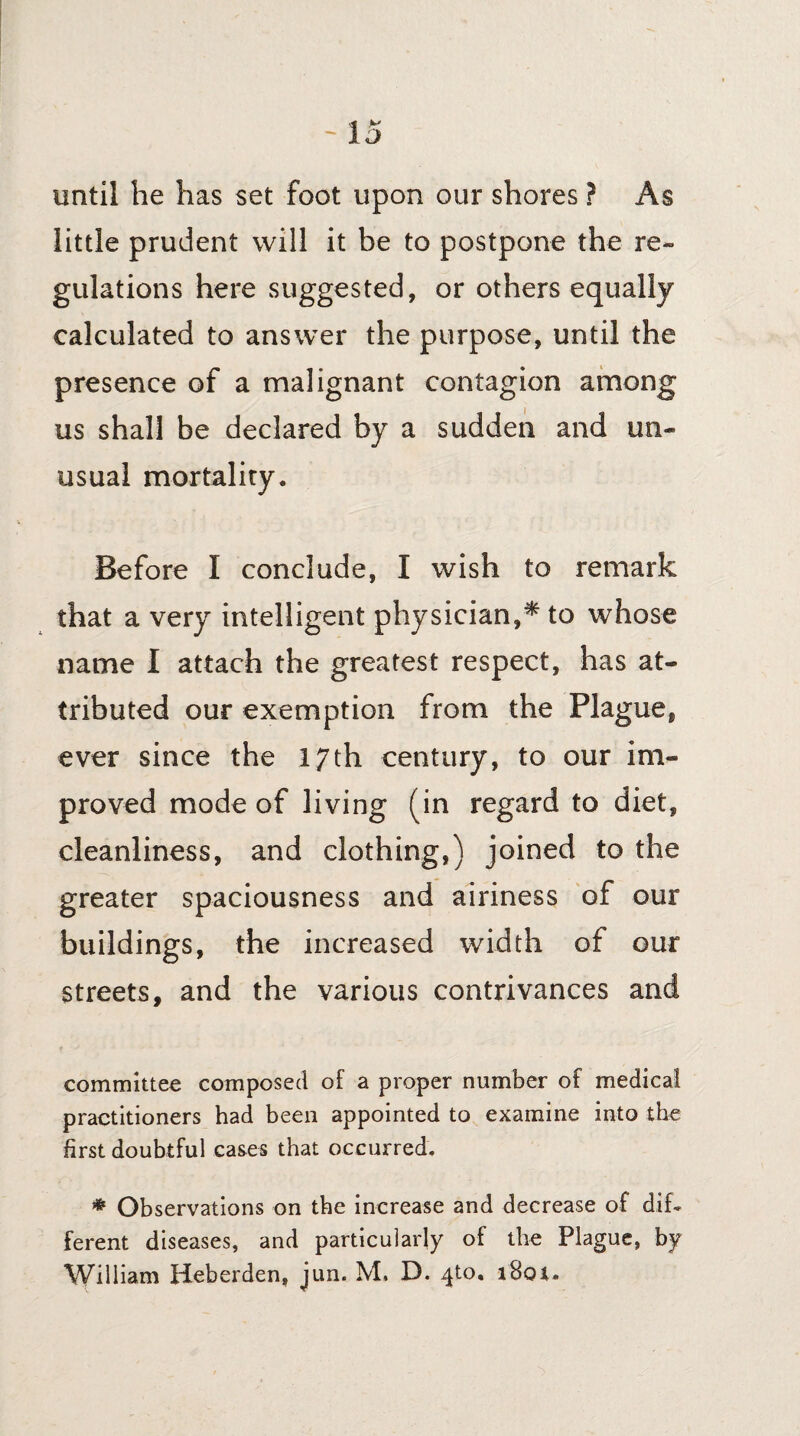 until he has set foot upon our shores ? As little prudent will it be to postpone the re¬ gulations here suggested, or others equally calculated to answer the purpose, until the presence of a malignant contagion among us shall be declared by a sudden and un¬ usual mortality. Before I conclude, I wish to remark that a very intelligent physician,^ to whose name I attach the greatest respect, has at¬ tributed our exemption from the Plague, ever since the 17th century, to our im¬ proved mode of living (in regard to diet, cleanliness, and clothing,) joined to the greater spaciousness and airiness of our buildings, the increased width of our streets, and the various contrivances and committee composed of a proper number of medical practitioners had been appointed to examine into the first doubtful cases that occurred. * Observations on the increase and decrease of dif¬ ferent diseases, and particularly of the Plague, by William Heberden, jun. M, D. 410. i8oi.