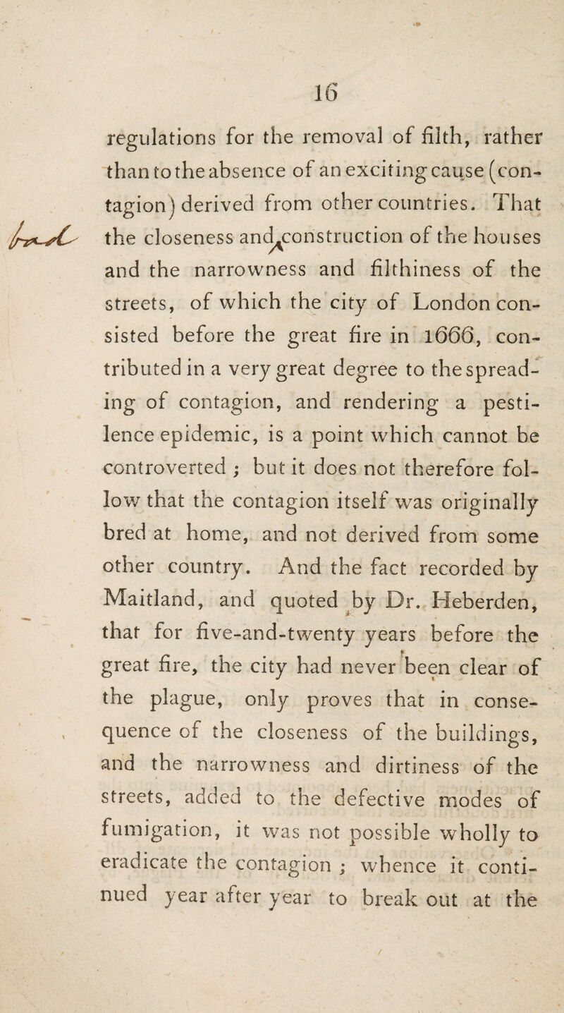 regulations for the removal of filth, rather than to the absence of an exciting cause (con¬ tagion ) derived from other countries. That the closeness and^construction of the houses and the narrowness and filthiness of the streets, of which the city of London con¬ sisted before the great fire in 1666, con¬ tributed in a very great degree to the spread¬ ing of contagion, and rendering a pesti¬ lence epidemic, is a point which cannot be controverted ; but it does not therefore fol¬ low that the contagion itself was originally bred at home, and not derived from some other country. And the fact recorded by Maitland, and quoted by Dr. Heberden, that lor five-and-twenty years before the great fire, the city had never been clear of the plague, only proves that in conse¬ quence of the closeness of the buildings, and the narrowness and dirtiness of the streets, added to the defective modes of fumigation, it was not possible wholly to eradicate the contagion ; whence it conti¬ nued year after year to break out at the