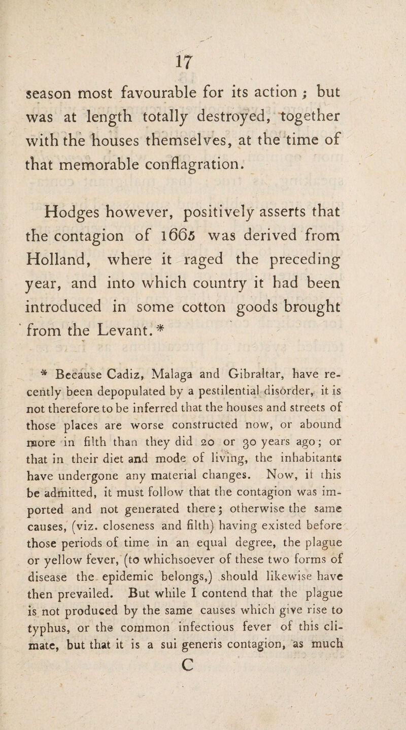 season most favourable for its action; but was at length totally destroyed, together with the houses themselves, at the time of that memorable conflagration. Hodges however, positively asserts that the contagion of 1665 was derived from Holland, where it raged the preceding year, and into which country it had been introduced in some cotton goods brought from the Levant.* * Because Cadiz, Malaga and Gibraltar, have re¬ cently been depopulated by a pestilential disorder, it is not therefore to be inferred that the houses and streets of those places are worse constructed now, or abound more in filth than they did 20 or 30 years ago; or that in their diet and mode of living, the inhabitants have undergone any material changes. Now, it this be admitted, it must follow that the contagion was im¬ ported and not generated there; otherwise the same causes, (viz. closeness and filth) having existed before those periods of time in an equal degree, the plague or yellow fever, (to whichsoever of these two forms of disease the epidemic belongs,) should likewise have then prevailed. But while I contend that the plague is not produced by the same causes which give rise to typhus, or the common infectious fever of this cli¬ mate, but that it is a sui generis contagion, as much c /