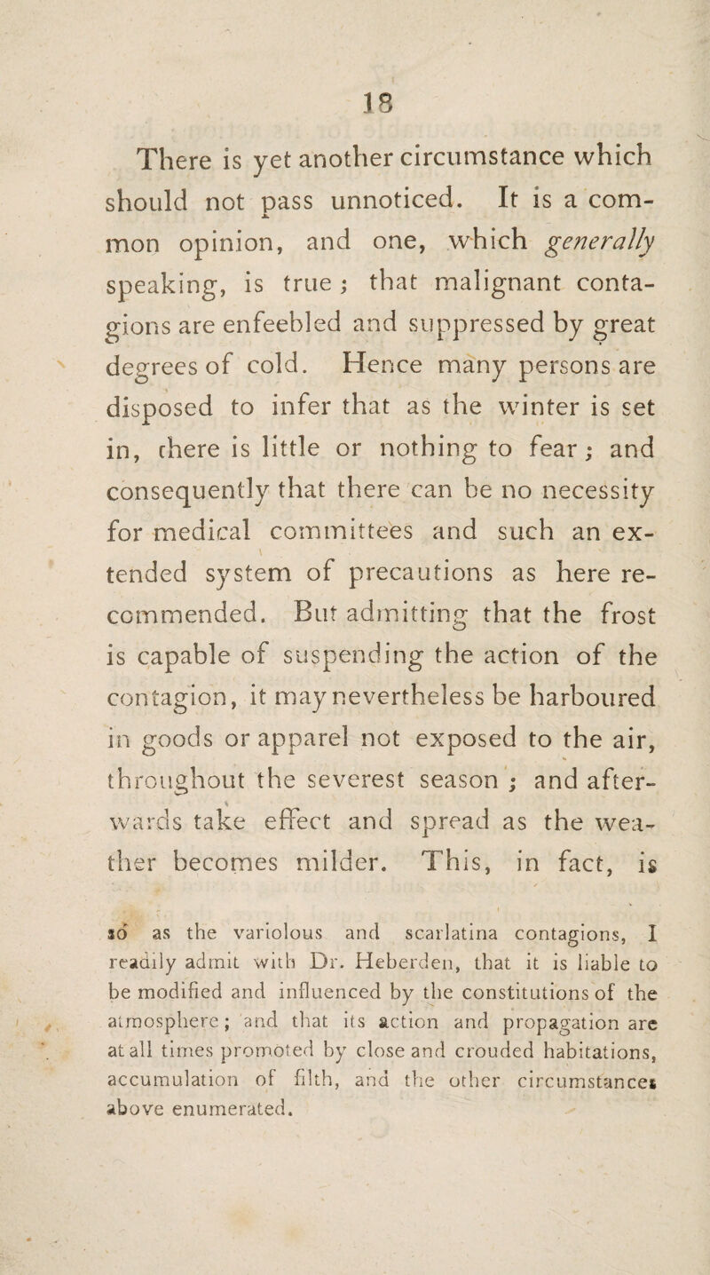 There is yet another circumstance which should not pass unnoticed. It is a com- mon opinion, and one, which generally speaking, is true; that malignant conta¬ gions are enfeebled and suppressed by great degrees of cold. Hence many persons are disposed to infer that as the winter is set in, chere is little or nothing to fear; and consequently that there can be no necessity for medical committees and such an ex- \ tended system of precautions as here re¬ commended. But admitting that the frost is capable of suspending the action of the contagion, it may nevertheless be harboured in goods or apparel not exposed to the air, throughout the severest season ; and after- s wards take effect and spread as the wea¬ ther becomes milder. This, in fact, is , i so as the variolous and scarlatina contagions, I readily admit with Dr. Heberden, that it is liable to be modified and influenced by the constitutions of the atmosphere; and that its action and propagation are at all times promoted by close and crouded habitations, accumulation of filth, and the other circumstances above enumerated.