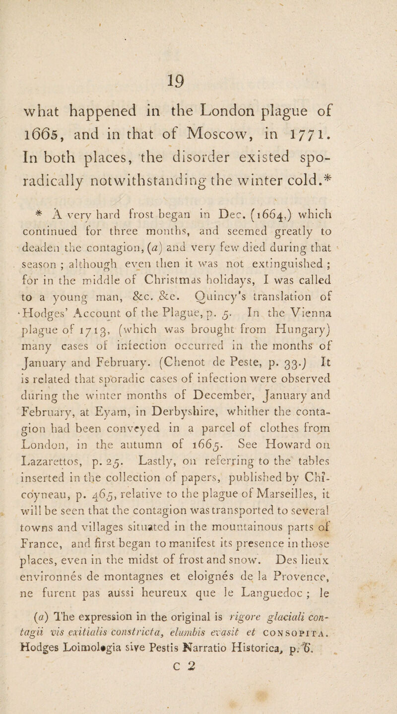 I 19 what happened in the London plague of 1665, and in that of Moscow, in 1//1. In both places, the disorder existed spo¬ radically notwithstanding the winter cold.* t * A very hard frost began in Dec. (1664,) which continued for three months, and seemed greatly to deaden the contagion, (a) and very few died during that season ; although even then it was not extinguished ; for in the middle of Christmas holidays, I was called to a young man, &c. &e. Quincy’s translation of ‘Hodges’ Account of the Plague, p. 3. In the Vienna plague of 1713, (which was brought from Hungary) many cases of infection occurred in the months of January and February. (Chenot de Peste, p. 33.) It is related that sporadic cases of infection were observed during the winter months of December, January and February, at Eyam, in Derbyshire, whither the conta¬ gion had been conveyed in a parcel of clothes from London, in the autumn of 1663. See Howard on Lazarettos, p. 25. Lastly, on referring to the tables inserted in the collection of papers, published by Chi- coyneau, p. 463, relative to the plague of Marseilles, it will be seen that the contagion was transported to several towns and villages situated in the mountainous parts of France, and first began to manifest its presence in those places, even in the midst of frost and snow. Des lieux environnes de montagnes et eloignes de la Provence, ne furent pas aussi heureux que le Languedoc ; le (a) The expression in the original is rigore glaciali con- tagii vis exitialis constricfa, elumbis evasit et consopita. Hodges Loimol»gia sive Pestis Narratio Historical p.t>. C 2