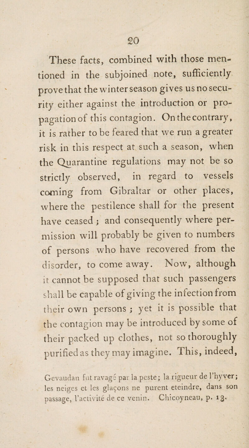 These facts, combined with those men¬ tioned in the subjoined note, sufficiently prove that the winter season gives us no secu¬ rity either against the introduction or pro¬ pagation of this contagion. On the contrary, it is rather to be feared that we run a greater risk in this respect at such a season, when the Quarantine regulations may not be so strictly observed, in regard to vessels coming from Gibraltar or other places, where the pestilence shall for the present have ceased ; and consequently where per¬ mission will probably be given to numbers of persons who have recovered from the disorder, to come away. Now, although it cannot be supposed that such passengers shall be capable of giving the infection from their own persons ; yet it is possible that the contagion may be introduced by some of their packed up clothes, not so thoroughly purified as they may imagine. This, indeed, Gevaudan fat ravage par la peste; la rigueur de l’hyver; les neiges et les gla^ons ne purent eteindre, dans son passage, Vactivite de ce venin. Chicoyneau, p. 13.