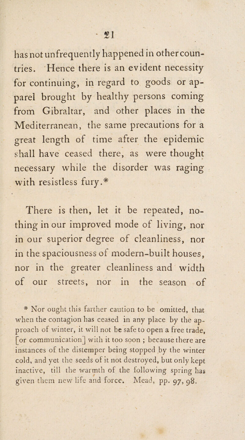 - SI has notun frequently happened in other coun- tries. H ence there is an evident necessity for continuing, in regard to goods or ap¬ parel brought by healthy persons coming from Gibraltar, and other places in the Mediterranean, the same precautions for a great length of time after the epidemic shall have ceased there, as were thought necessary while the disorder was raging with resistless fury.* There is then, let it be repeated, no¬ thing in our improved mode of living, nor in our superior degree of cleanliness, nor in the spaciousness of modern-built houses, nor in the greater cleanliness and width of our streets, nor in the season of * Nor ought this farther caution to be omitted, that when the contagion has ceased in any place by the ap¬ proach of winter, it will not be safe to open a free trade, [or communication] with it too soon ; because there are instances of the distemper being stopped by the winter cold, and yet the seeds of it not destroyed, but only kept inactive, till the warmth of the following spring has given them new life and force. Mead, pp. 97, 98.