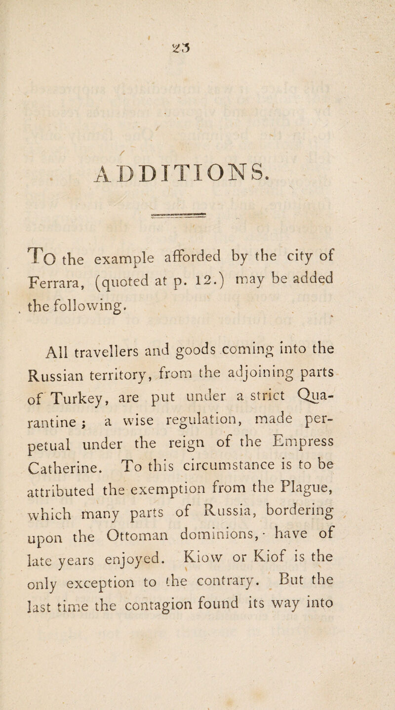 ADDITIONS. To the example afforded by the city of Ferrara, (quoted at p. 12.) may be added 4 the following, * All travellers and goods coming into the Russian territory, from the adjoining parts of Turkey, are put under a strict Qua¬ rantine ; a wise regulation, made per¬ petual under the reign of the Empress Catherine. To this circumstance is to be attributed the exemption from the Plague, which many parts of Russia, bordering upon the Ottoman dominions, • have of late years enjoyed. Kiovv or Kiof is the only exception to the contrary. But the last time the contagion found its way into