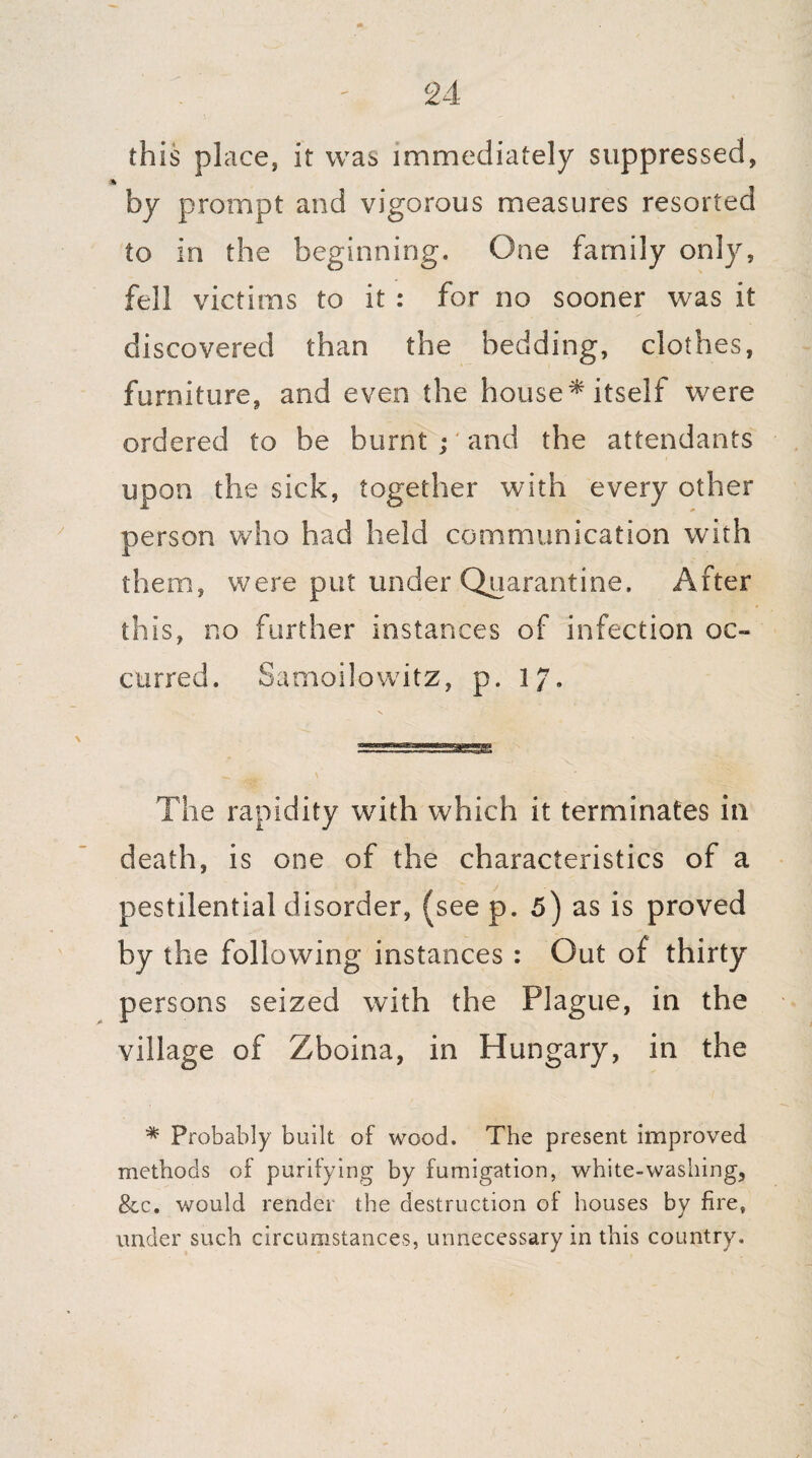 this place, it was immediately suppressed, by prompt and vigorous measures resorted to in the beginning. One family only, fell victims to it : for no sooner was it discovered than the bedding, clothes, furniture, and even the house* itself were ordered to be burnt ;' and the attendants upon the sick, together with every other person who had held communication with them, were put under Quarantine. After this, no further instances of infection oc¬ curred. Samoilowitz, p. 17. The rapidity with which it terminates in death, is one of the characteristics of a pestilential disorder, (see p. 5) as is proved by the following instances : Out of thirty persons seized with the Plague, in the village of Zboina, in Hungary, in the * Probably built of wood. The present improved methods of purifying by fumigation, white-washing, &c. would render the destruction of houses by fire, under such circumstances, unnecessary in this country.