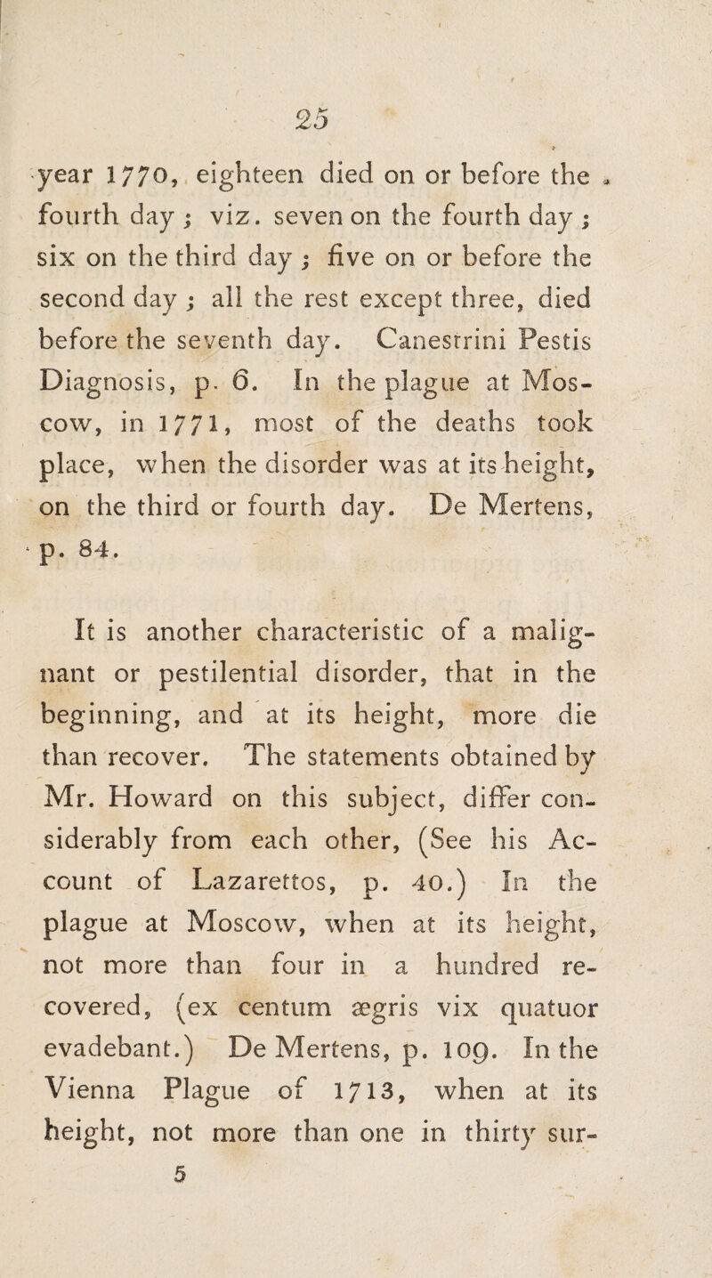 year 1770, eighteen died on or before the * fourth day ; viz. seven on the fourth day ; six on the third day ; five on or before the second day ; all the rest except three, died before the seventh day. Canestrini Pestis Diagnosis, p. 6. In the plague at Mos¬ cow, in 177!» most of the deaths took place, when the disorder was at its height, on the third or fourth day. De Mertens, ‘ p. 84. It is another characteristic of a malig¬ nant or pestilential disorder, that in the beginning, and at its height, more die than recover. The statements obtained by Mr. Howard on this subject, differ con¬ siderably from each other, (See his Ac¬ count of Lazarettos, p. 40.) In the plague at Moscow, when at its height, not more than four in a hundred re¬ covered, (ex centum aegris vix quatuor evadebant.) De Mertens, p. 109. In the Vienna Plague of 1713, when at its height, not more than one in thirty sur- 5