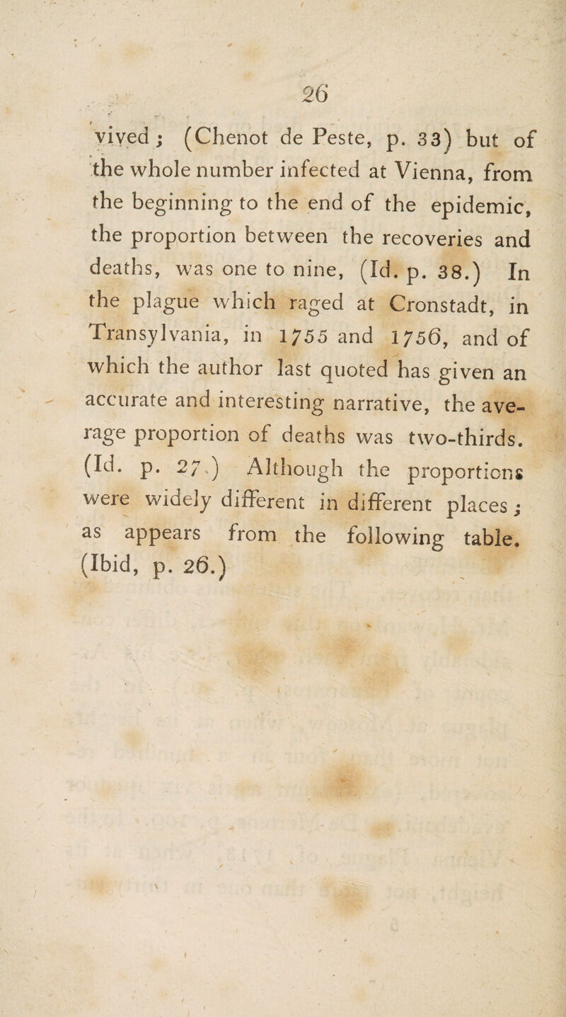 vived; (Chenot de Peste, p. 33) but of the whole number infected at Vienna, from the beginning to the end of the epidemic, the proportion between the recoveries and deaths, was one to nine, (Id. p. 38.) In the plague which raged at Cronstadt, in Transylvania, in 1755 and 1756, and of which the author last quoted has given an - accurate and interesting narrative, the ave¬ rage proportion of deaths was two-thirds. (Id. p. 27,) Although the proportions were widely different in different places; as appears from the following table. (Ibid, p. 26.) \ f