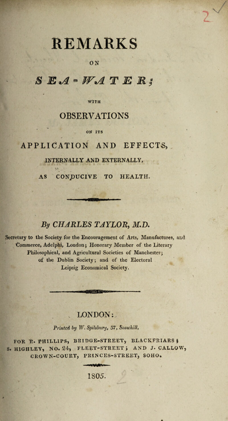 REMARKS ON S E*A - W*A T E R; WITH OBSERVATIONS ON ITS APPLICATION AND EFFECTS, INTERNALLY AND EXTERNALLY, AS CONDUCIVE TO HEALTH. *• By CHARLES TAYLOR, M.D. Secretary to the Society for the Encouragement of Arts, Manufactures, and Commerce, Adelphi, London j Honorary Member of the Literary Philosophical, and Agricultural Societies of Manchester; of the Dublin Society; and of the Electoral Leipsig Economical Society. LONDON: Printed by W. Spilsbury, 57, Snowhill, FOR It. PHILLIPS, BRIDGE-STREET, BLACKFRIARS $ S. H1GHLEY, NO. 24, FLEET-STREET \ AND J. CALLOW, CROWN-COURT, PRINCES-STREET, SOHO* 1805.