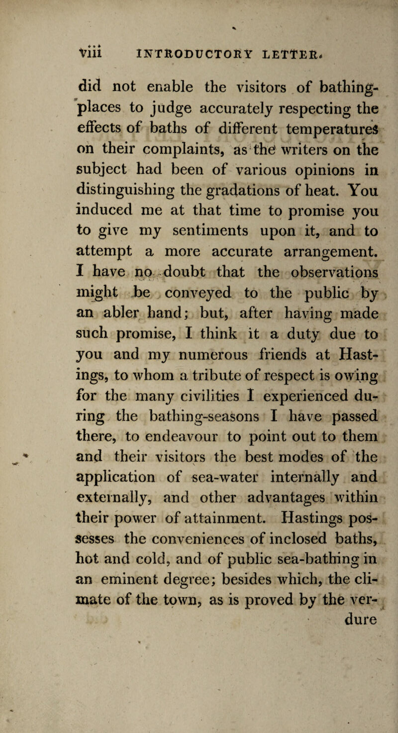 did not enable the visitors of bathing- places to judge accurately respecting the effects of baths of different temperatures on their complaints, as the' writers on the subject had been of various opinions in distinguishing the gradations of heat. You induced me at that time to promise you to give my sentiments upon it, and to attempt a more accurate arrangement. I have no doubt that the observations might be conveyed to the public by an abler hand; but, after having made such promise, I think it a duty due to you and my numerous friends at Hast¬ ings, to whom a tribute of respect is owing for the many civilities I experienced du¬ ring the bathing-seasons I have passed there, to endeavour to point out to them and their visitors the best modes of the application of sea-water internally and externally, and other advantages within their power of attainment. Hastings pos¬ sesses the conveniences of inclosed baths, hot and cold, and of public sea-bathing in an eminent degree; besides which, the cli¬ mate of the town, as is proved by the ver-