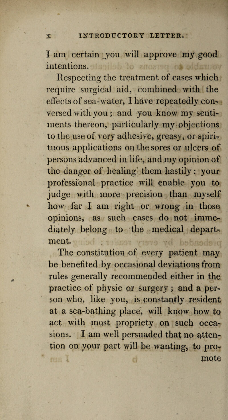 I am certain you will approve my good intentions. Respecting the treatment of cases which require surgical aid, combined with the effects of sea-water, I have repeatedly con¬ versed with you ; and you know my senti¬ ments thereon, particularly my objections to the use of very adhesive, greasy, or spiri¬ tuous applications on the sores or ulcers of persons advanced in life, and my opinion of the danger of healing them hastily: your professional practice will enable you to judge with more precision than myself how far I am right or wrong in those opinions, as such cases do not imme¬ diately belong to the medical depart¬ ment. The constitution of every patient may be benefited by occasional deviations from rules generally recommended either in the practice of physic or surgery; and a per¬ son who, like you, is constantly resident at a sea-bathing place, will know how to act with most propriety on such occa¬ sions. I am well persuaded that no atten¬ tion on ypur part will be wanting, to pro¬ mote