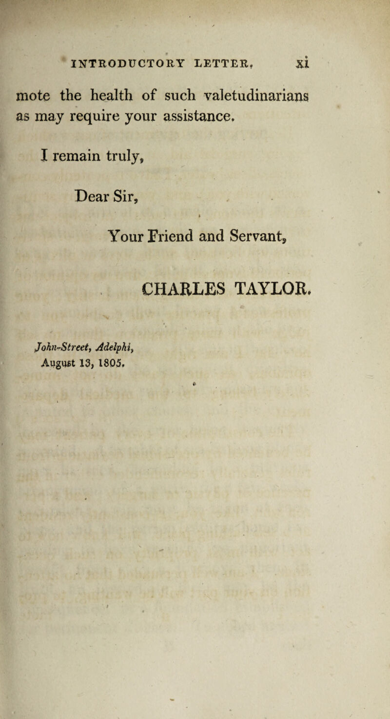 mote the health of such valetudinarians as may require your assistance. I remain truly* Dear Sir* Your Friend and Servant, CHARLES TAYLOR. John-Streett Adelphi, August 13, 1805.