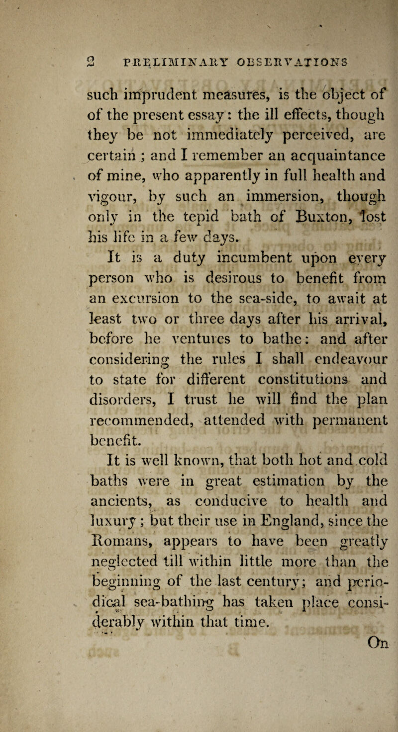 % ■ such imprudent measures, is the object of of the present essay: the ill effects, though they be not immediately perceived, are certain ; and I remember an acquaintance of mine, who apparently in full health and vigour, by such an immersion, though only in the tepid bath of Buxton, lost his life in a few days. It is a duty incumbent upon every person who is desirous to benefit from an excursion to the sea-side, to await at least two or three days after liis arrival, before he ventures to bathe: and after considering the rules I shall endeavour o to state for different constitutions and disorders, I trust he will find the plan recommended, attended with permanent benefit. It is well known, that both hot and.cold baths were in great estimation by the ancients, as conducive to health and luxury ; but their use in England, since the Romans, appears to have been greatly neglected till within little more than the beginning of the last century; and perio¬ dical sea-bathing has taken place consi¬ derably within that time. On