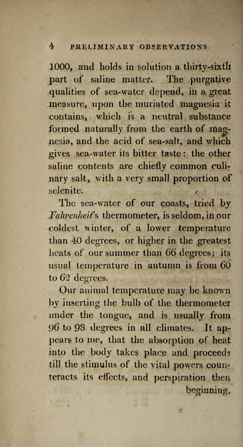 1000, and holds in solution a thirty-sixth part of saline matter. The purgative qualities of sea-water depend, in a great measure, upon the muriated magnesia it contains, which is a neutral substance nesia, and the acid of sea-salt, and which gives sea-water its bitter taste: the other saline contents are chiefly common culi¬ nary salt, with a very small proportion of selenite. / The sea-water of our coasts, tried by Fahrenheit’s thermometer* is seldom, in our coldest winter, of a lower temperature than 40 degrees, or higher in the greatest heats of our summer than 66 degrees; its 0 • usual temperature in autumn is from 60 to 62 decrees. Our animal temperature may be known by inserting the bulb of the thermometer under the tongue, and is usually from 96* to 93 degrees in all climates. It ap¬ pears to me, that the absorption of heat into the body takes place and proceeds till the stimulus of the vital powers coun¬ teracts its effects, and perspiration then beginning, formed naturally from the earth of