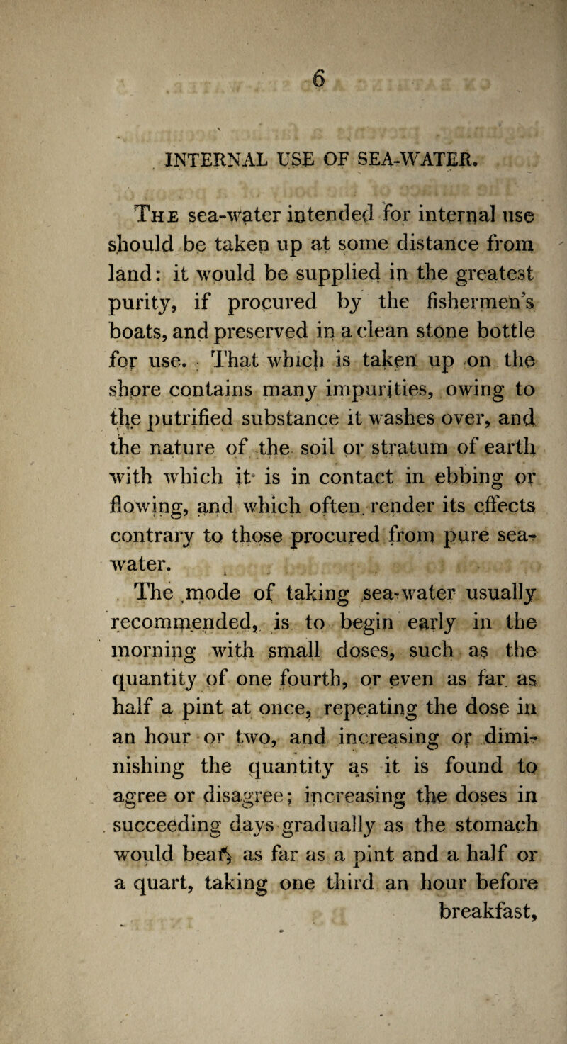 The sea-waiter intended for internal use should be taken up at some distance from land: it would be supplied in the greatest purity, if procured by the fishermen's boats, and preserved in a clean stone bottle for use. That which is taken up on the shore contains many impurities, owing to the putrifled substance it washes over, and the nature of the soil or stratum of earth with which it* is in contact in ebbing or flowing, and which often, render its effects contrary to those procured from pure sea¬ water. i * - ■■■*• The mode of taking .sea-water usually recommended, is to begin early in the morning with small doses, such as the quantity of one fourth, or even as far as half a pint at once, repeating the dose in an hour or two, and increasing or dimi¬ nishing the quantity as it is found to agree or disagree; increasing the doses in . succeeding days gradually as the stomach would beaf^ as far as a pint and a half or a quart, taking one third an hour before breakfast,
