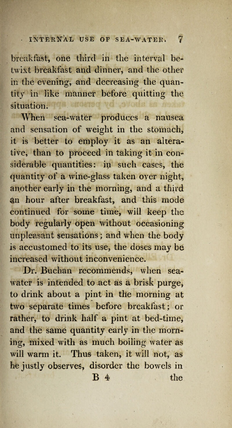breakfast, one third in the interval be¬ twixt breakfast and dinner, and the other in the evening, and decreasing the quan¬ tity in like manner before quitting the situation. When sea-water produces a nausea and sensation of weight in the stomach, it is better to employ it as an altera¬ tive, than to proceed in taking it in con¬ siderable quantities: in such cases, the quantity of a wine-glass taken over night, another early in the morning, and a third &n hour after breakfast, and this mode continued for some time, will keep the body regularly open without occasioning unpleasant sensations; and when the body is accustomed to its use, the doses may be increased without inconvenience. Dr. Buchan recommends, when sea¬ water is intended to act as a brisk purge, to drink about a pint in the morning at two separate times before breakfast; or rather, to drink half a pint at bed-time, and the same quantity early in the morn¬ ing, mixed with as much boiling water as will warm it. Thus taken, it will not, as he justly observes, disorder the bowels in B 4 > the