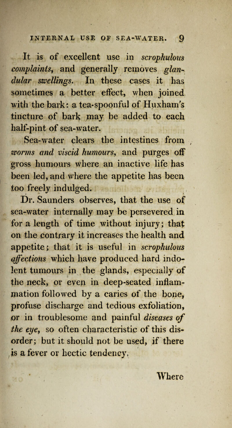 It is of excellent use in scrophulous complaints, and generally removes glan- dular swellings. In these cases it has sometimes a better effect, when joined with the bark: a tea-spoonful of Huxham's tincture of bark may be added to each half-pint of sea-water. Sea-water clears the intestines from worms and viscid humours, and purges off gross humours where an inactive life has been led, and where the appetite has been too freely indulged. Dr. Saunders observes, that the use of sea-water internally may be persevered in for a length of time without injury; that on the contrary it increases the health and appetite; that it is useful in scrophulous affections which have produced hard indo¬ lent tumours in the glands, especially of the neck, or even in deep-seated inflam¬ mation followed by a caries of the bone, profuse discharge and tedious exfoliation, or in troublesome and painful diseases of the eye, so often characteristic of this dis¬ order; but it should not be used, if there is a fever or hectic tendency. Where