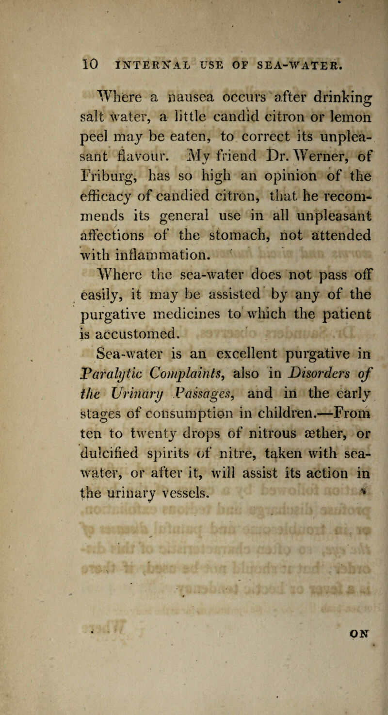 Where a nausea occurs after drinking salt water, a little candid citron or lemon peel may be eaten, to correct its unplea¬ sant flavour. My friend Dr. Werner, of Friburg, has so high an opinion of the efficacy of candied citron, that he recom¬ mends its general use in all unpleasant affections of the stomach, not attended with inflammation. Where the sea-water does not pass off easily, it may be assisted by any of the purgative medicines to which the patient is accustomed. Sea-water is an excellent purgative in Paralytic Complaints, also in Disorders of the Urinary Passages, and in the early stages of consumption in children.—From ten to twenty drops of nitrous aether, or dulcified spirits of nitre, taken with sea¬ water, or after it, will assist its action in the urinary vessels. *