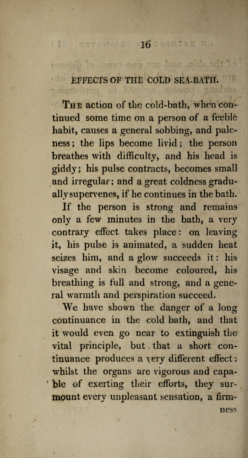 16 > ■* f * * ' . ** « « . . • * \ v * * EFFECTS OF THE COLD SEA-BATH. The action of the cold-bath, when con¬ tinued some time on a person of a feeble habit, causes a general sobbing, and pale¬ ness ; the lips become livid; the person breathes with difficulty, and his head is giddy; his pulse contracts, becomes small and irregular; and a great coldness gradu¬ ally supervenes, if he continues in the bath. If the person is strong and remains only a few minutes in the bath, a very contrary effect takes place; on leaving it, his pulse is animated, a sudden heat seizes him, and a glow succeeds it: his visage and skin become coloured, his breathing is full and strong, and a gene¬ ral warmth and perspiration succeed. We have shown the danger of a Ions continuance in the cold bath, and that it would even go near to extinguish the vital principle, but that a short con¬ tinuance produces a very different effect: whilst the organs are vigorous and capa¬ ble of exerting their efforts, they sur¬ mount every unpleasant sensation, a firm¬ ness