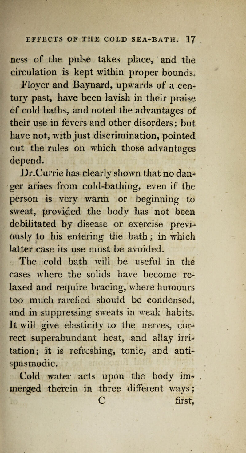 ness of the pulse takes place, and the circulation is kept within proper bounds. Floyer and Baynard, upwards of a cen¬ tury past, have been lavish in their praise of cold baths, and noted the advantages of their use in fevers and other disorders; but have not, with just discrimination, pointed out the rules on which those advantages depend. Dr.Currie has clearly shown that no dan¬ ger arises from cold-bathing, even if the person is very warm or beginning to sweat, provided the body has not been debilitated by disease or exercise previ¬ ously to his entering the bath; in which latter case its use must be avoided. The cold bath will be useful in the cases where the solids have become re¬ laxed and require bracing, where humours too much rarefied should be condensed, and in suppressing sweats in weak habits. It will give elasticity to the nerves, cor¬ rect superabundant heat, and allay irri¬ tation; it is refreshing, tonic, and anti- spasmodic. Cold water acts upon the body im- merged therein in three different ways; C first,