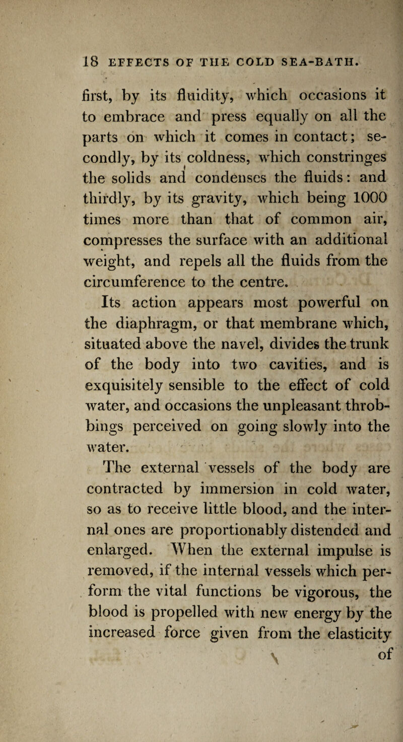 first, by its fluidity, which occasions it to embrace and press equally on all the parts on which it comes in contact; se¬ condly, by its coldness, which constringes the solids and condenses the fluids: and thirdly, by its gravity, which being 1000 times more than that of common air, compresses the surface with an additional weight, and repels all the fluids from the circumference to the centre. Its action appears most powerful on the diaphragm, or that membrane which, situated above the navel, divides the trunk of the body into two cavities, and is exquisitely sensible to the effect of cold water, and occasions the unpleasant throb- bings perceived on going slowly into the water. The external vessels of the body are contracted by immersion in cold water, so as to receive little blood, and the inter¬ nal ones are proportionably distended and enlarged. When the external impulse is removed, if the internal vessels which per¬ form the vital functions be vigorous, the blood is propelled with new energy by the increased force given from the elasticity