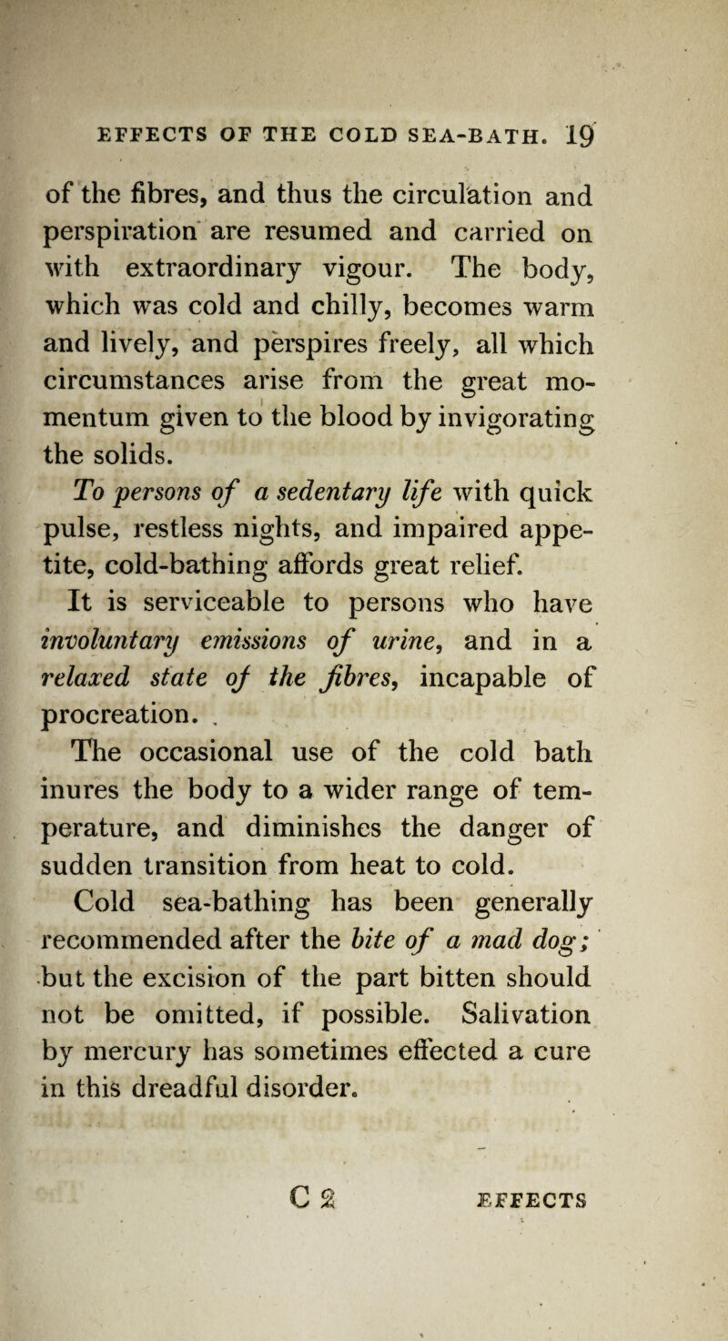 of the fibres, and thus the circulation and perspiration are resumed and carried on with extraordinary vigour. The body, which was cold and chilly, becomes warm and lively, and perspires freely, all which circumstances arise from the great mo¬ mentum given to the blood by invigorating the solids. To persons of a sedentary life with quick pulse, restless nights, and impaired appe¬ tite, cold-bathing affords great relief. It is serviceable to persons who have involuntary emissions of urine, and in a relaxed state of the fibres, incapable of procreation. . The occasional use of the cold bath inures the body to a wider range of tem¬ perature, and diminishes the danger of sudden transition from heat to cold. Cold sea-bathing has been generally recommended after the bite of a mad dog; but the excision of the part bitten should not be omitted, if possible. Salivation by mercury has sometimes effected a cure in this dreadful disoixler.