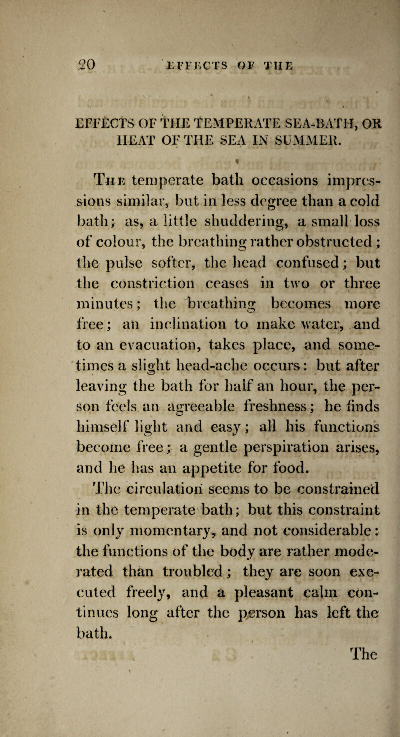 EFFECTS OF THE TEMPERATE SEA-BATH, OR IIEAT OF THE SEA IN SUMMER. « The temperate bath occasions impres¬ sions similar, but in less degree than a cold bath; as, a little shuddering, a small loss of colour, the breathing rather obstructed ; the pulse softer, the head confused; but the constriction ceases in two or three minutes; the 'breathing: becomes more free; an inclination to make water, and to an evacuation, takes place, and some¬ times a slight head-ache occurs: but after leaving the bath for half an hour, the per¬ son feels an agreeable freshness ; he finds himself light and easy; all his functions become free; a gentle perspiration arises, and he has an appetite for food. The circulation seems to be constrained in the temperate bath; but this constraint is only momentary, and not considerable: the functions of the body are rather mode¬ rated than troubled; they are soon exe¬ cuted freely, and a pleasant calm con¬ tinues long after the person has left the bath. The