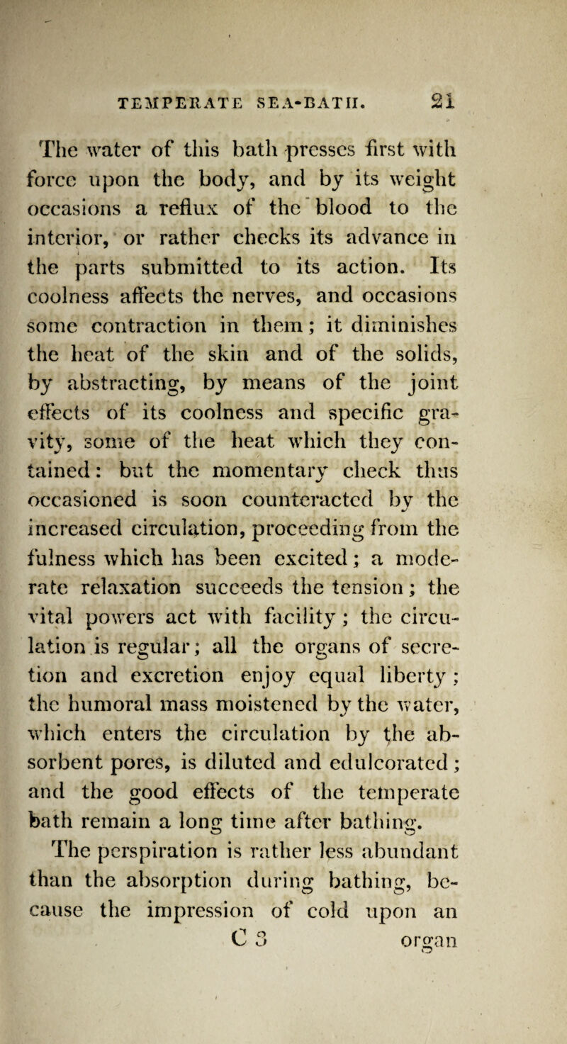 The water of this bath presses first with force upon the body, and by its weight occasions a reflux of the blood to the interior, or rather checks its advance in i the parts submitted to it’s action. Its coolness affects the nerves, and occasions some contraction in them; it diminishes the heat of the skin and of the solids, by abstracting, by means of the joint effects of its coolness and specific gra¬ vity, some of the heat which they con¬ tained : but the momentary check thus occasioned is soon counteracted bv the J increased circulation, proceeding from the fulness which has been excited; a mode¬ rate relaxation succeeds the tension; the vital powers act with facility ; the circu¬ lation is regular; all the organs of secrc- tion and excretion enjoy equal liberty ; the humoral mass moistened by the water, which enters the circulation by the ab¬ sorbent pores, is diluted and edulcorated; and the good effects of the temperate bath remain a long time after bathing. The perspiration is rather less abundant than the absorption during bathing, be¬ cause the impression of cold upon an C 3 organ O