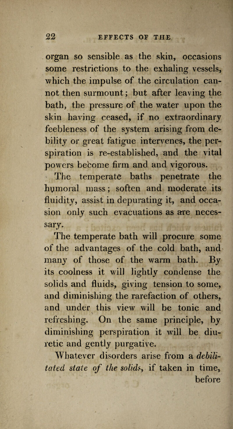 organ so sensible as the skin, occasions some restrictions to the exhaling vessels, which the impulse of the circulation can¬ not then surmount; but after leaving the bath, the pressure of the water upon the skin having ceased, if no extraordinary feebleness of the system arising from de¬ bility or great fatigue intervenes, the per¬ spiration is re-established, and the vital powers become firm and and vigorous. The temperate baths penetrate the humoral mass; soften and moderate its fluidity, assist in depurating it, and occa¬ sion only such evacuations as are neces¬ sary. The temperate bath will procure some of the advantages of the cold bath, and' many of those of the warm bath. By its coolness it will lightly condense the solids and fluids, giving tension to some, and diminishing the rarefaction of others, and under this view will be tonic and v * refreshing. On the same principle, by diminishing perspiration it will be diu¬ retic and gently purgative. Whatever disorders arise from a debili¬ tated state of the solids, if taken in time, before