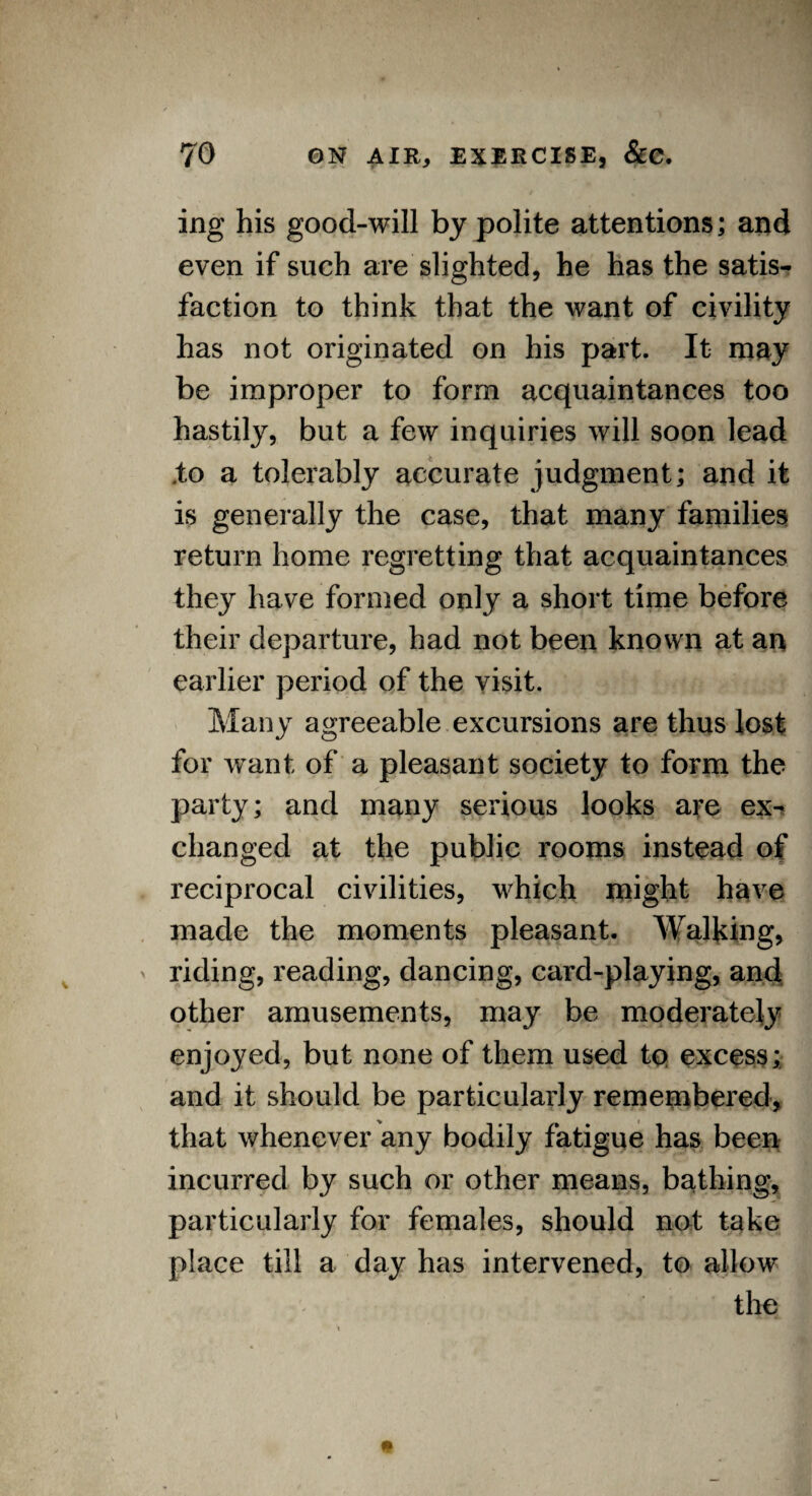 ing his good-will by polite attentions; and even if such are slighted, he has the satis¬ faction to think that the want of civility has not originated on his part. It may be improper to form acquaintances too hastily, but a few inquiries will soon lead .to a tolerably accurate judgment; and it is generally the case, that many families return home regretting that acquaintances they have formed only a short time before their departure, had not been known at an earlier period of the visit. Many agreeable excursions are thus lost for want of a pleasant society to form the party; and many serious looks are ex¬ changed at the public rooms instead of reciprocal civilities, which might have made the moments pleasant. Walking, riding, reading, dancing, card-playing, and other amusements, may be moderately enjoyed, but none of them used to excess; and it should be particularly remembered, that whenever any bodily fatigue has been incurred by such or other means, bathing, particularly for females, should not take place till a day has intervened, to allow the