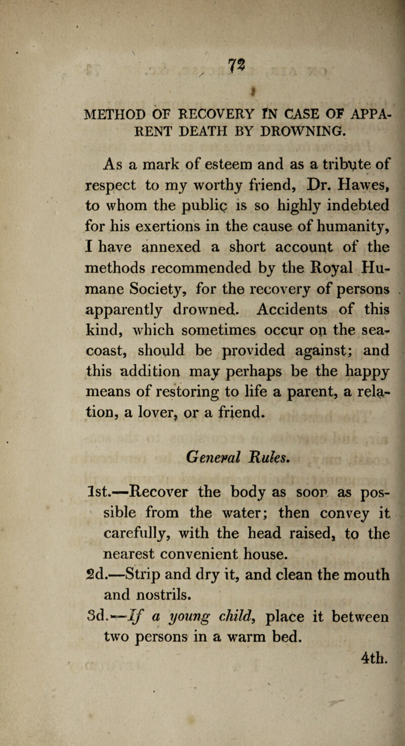 METHOD OF RECOVERY IN CASE OF APPA¬ RENT DEATH BY DROWNING. As a mark of esteem and as a tribute of respect to my worthy friend, Dr. Hawes, to whom the public? is so highly indebted for his exertions in the cause of humanity, I have annexed a short account of the methods recommended by the Royal Hu¬ mane Society, for the recovery of persons . apparently drowned. Accidents of this kind, which sometimes occur on the sea- coast, should be provided against; and this addition may perhaps be the happy means of restoring to life a parent, a rela¬ tion, a lover, or a friend. General Rules. 1st.—Recover the body as soon as pos¬ sible from the water; then convey it carefully, with the head raised, to the nearest convenient house. 2d.—Strip and dry it, and clean the mouth and nostrils. 3d.— If a young child, place it between two persons in a warm bed. 4th.