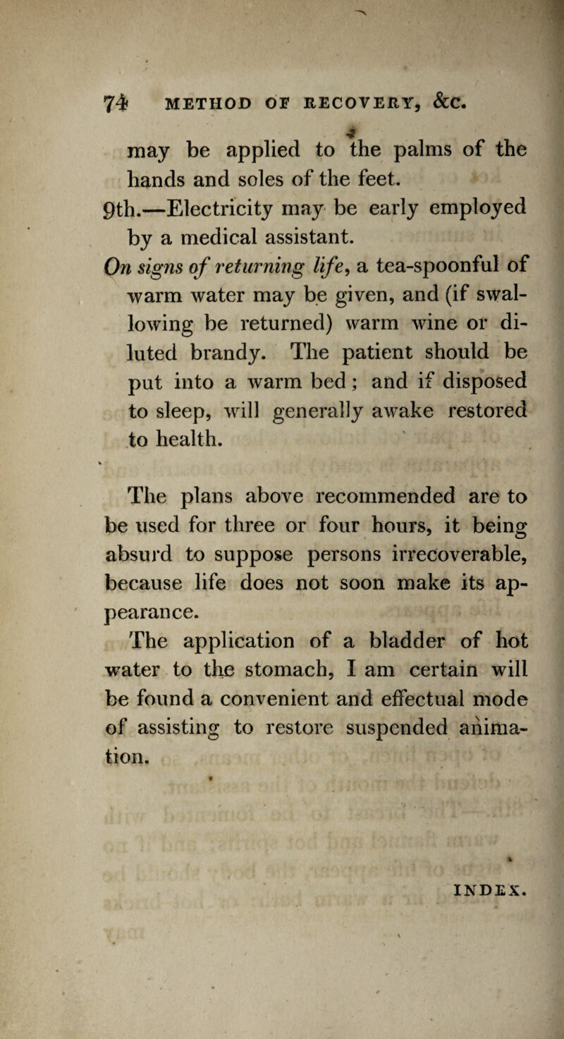 may be applied to the palms of the hands and soles of the feet. 9th.—Electricity may be early employed by a medical assistant. On signs of returning life, a tea-spoonful of warm water may be given, and (if swal¬ lowing be returned) warm wine or di¬ luted brandy. The patient should be put into a warm bed; and if disposed to sleep, will generally awake restored to health. r I ’ \ , » The plans above recommended are to be used for three or four hours, it being absurd to suppose persons irrecoverable, because life does not soon make its ap¬ pearance. The application of a bladder of hot water to the stomach, I am certain will be found a convenient and effectual mode of assisting to restore suspended anima¬ tion. INDEX.