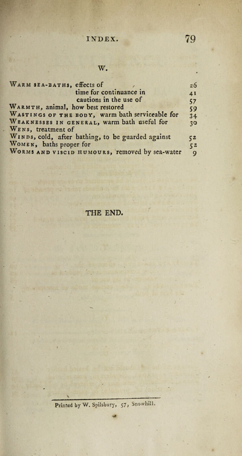 w. Warm sea-baths, effects of , 26 time for continuance in 41 cautions in the use of 57 Warmth, animal, how best restored 59 Wastings of the body, warm bath serviceable for 34 Weaknesses in general, warm bath useful for 30 Wens, treatment of Winds, cold, after bathing, to be guarded against 52 Wo men, baths proper for 32 Wo Rms and viscid humours, removed by sea-water 9 THE END. \ _ Printed by W, Spilsburv, 57, Snowhill. ■y*