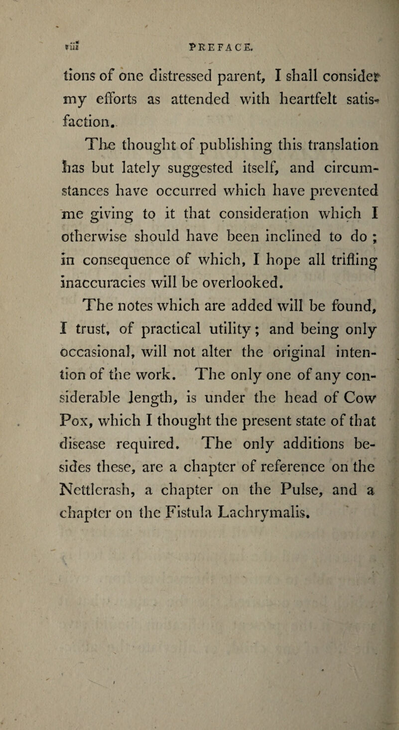 till PREFACE. lions of one distressed parent, I shall consider my efforts as attended with heartfelt satis-? faction. The thought of publishing this translation has but lately suggested itself, and circum¬ stances have occurred which have prevented me giving to it that consideration which I otherwise should have been inclined to do ; in consequence of which, I hope all trifling inaccuracies will be overlooked. The notes which are added will be found, I trust, of practical utility; and being only occasional, will not alter the original inten¬ tion of the work. The only one of any con¬ siderable length, is under the head of Cow Pox, which I thought the present state of that disease required. The only additions be¬ sides these, are a chapter of reference on the Nettlerash, a chapter on the Pulse, and a chapter on the Fistula Lachrymalis.