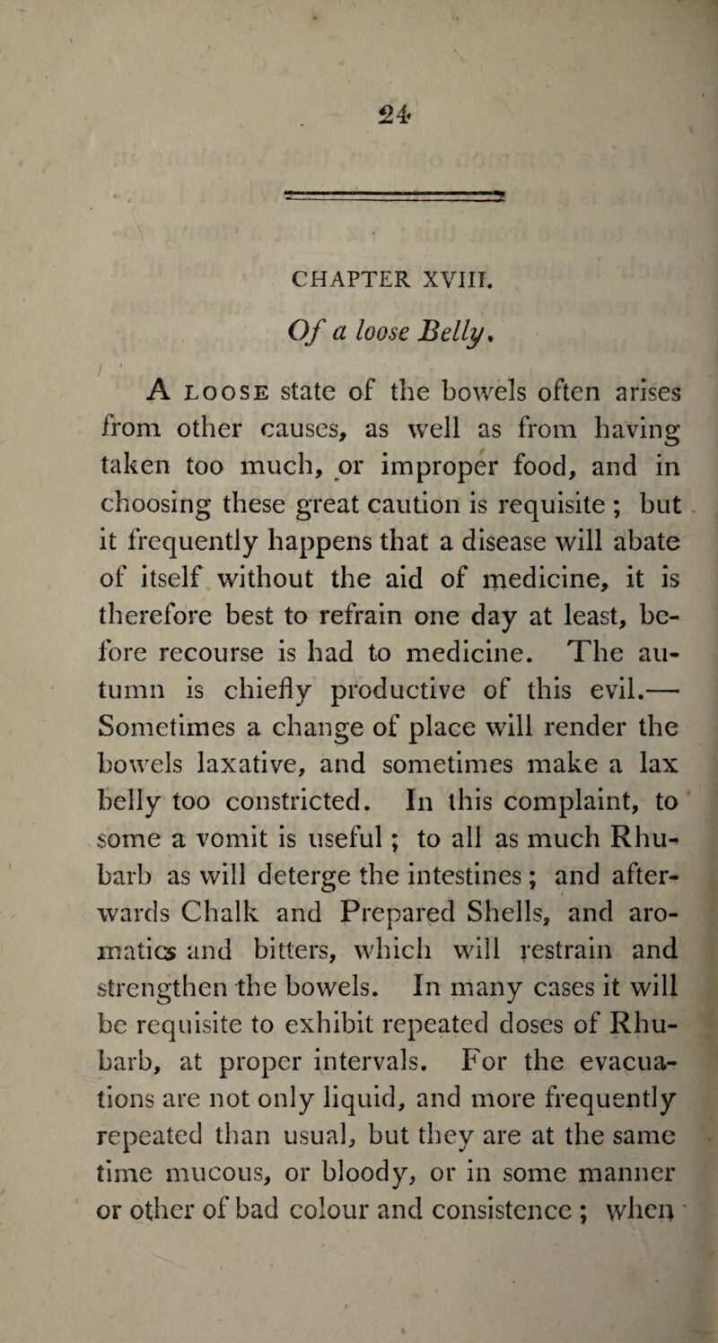 CHAPTER XVIII. Of a loose Belly. 1 1 ■ _ , • A loose state of the bowels often arises from other causes, as well as from having taken too much, or improper food, and in choosing these great caution is requisite ; but it frequently happens that a disease will abate of itself without the aid of medicine, it is therefore best to refrain one day at least, be¬ fore recourse is had to medicine. The au¬ tumn is chiefly productive of this evil.—• Sometimes a change of place will render the bowels laxative, and sometimes make a lax belly too constricted. In this complaint, to some a vomit is useful; to all as much Rhu^ barb as will deterge the intestines; and after¬ wards Chalk and Prepared Shells, and aro¬ matics and bitters, which will restrain and strengthen the bowels. In many cases it will be requisite to exhibit repeated doses of Rhu¬ barb, at proper intervals. For the evacua¬ tions are not only liquid, and more frequently repeated than usual, but they are at the same time mucous, or bloody, or in some manner or other of bad colour and consistence ; when