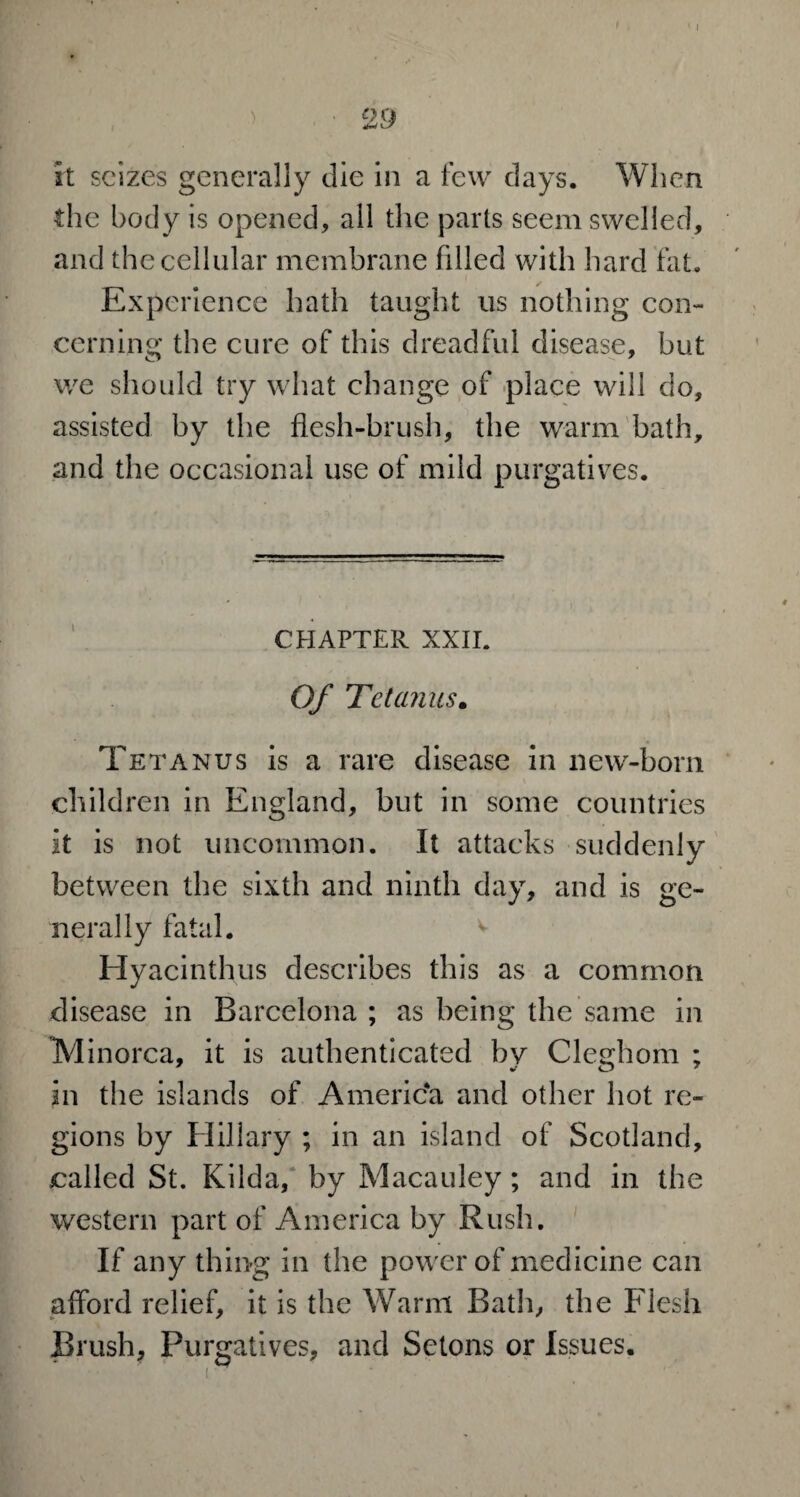 I OQ ^ L/ it seizes generally die in a few days. When the body is opened, all the parts seem swelled, and the cellular membrane filled with hard fat. Experience hath taught us nothing con¬ cerning the cure of this dreadful disease, but we should try what change of place will do, assisted by the flesh-brush, the warm bath, and the occasional use of mild purgatives. CHAPTER XXII. Of Tetanus. Tetanus is a rare disease in new-born children in England, but in some countries it is not uncommon. It attacks suddenly between the sixth and ninth day, and is ge¬ nerally fatal. v Hyacinthus describes this as a common disease in Barcelona ; as being the same in Minorca, it is authenticated by Cleghom ; in the islands of America and other hot re¬ gions by Hillary ; in an island of Scotland, called St. Kilda, by Macauley; and in the western part of America by Rush. If any thing in the power of medicine can afford relief, it is the Warm Bath, the Flesh Brush, Purgatives, and Setons or Issues.