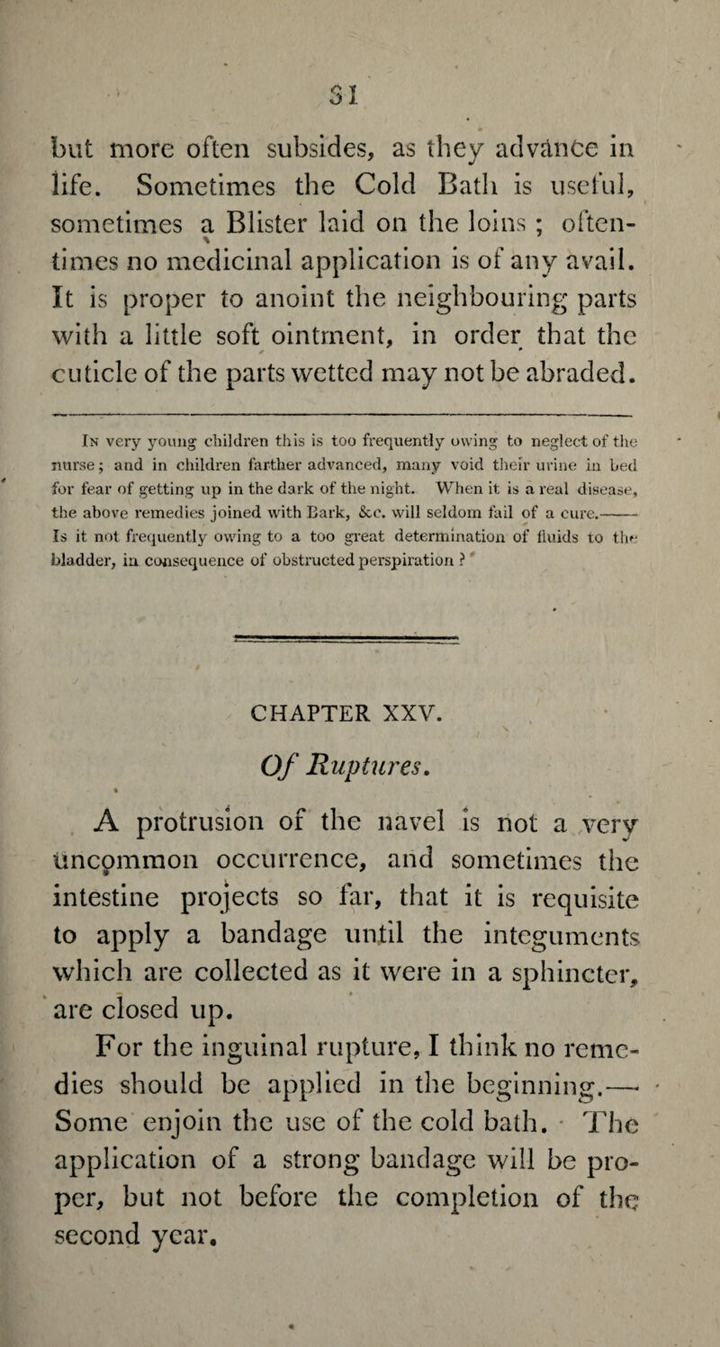 but more often subsides, as they advance in life. Sometimes the Cold Bath is useful, sometimes a Blister laid on the loins ; often¬ times no medicinal application is of any avail. It is proper to anoint the neighbouring parts with a little soft ointment, in order that the * * cuticle of the parts wetted may not be abraded. In very young children this is too frequently owing to neglect of the nurse; and in children farther advanced, many void their urine in Led for fear of getting up in the dark of the night. When it is a real disease, the above remedies joined with Bark, &c. will seldom fail of a cure.- Is it not frequently owing to a too great determination of fluids to the bladder, in consequence of obstructed perspiration ? CHAPTER XXV. N Of Ruptures. A protrusion of the navel is not a very uncommon occurrence, and sometimes the intestine projects so far, that it is requisite to apply a bandage until the integuments which are collected as it were in a sphincter, are closed up. For the inguinal rupture, I think no reme¬ dies should be applied in the beginning.—• * Some enjoin the use of the cold hath. The application of a strong bandage will he pro¬ per, hut not before the completion of the second year.