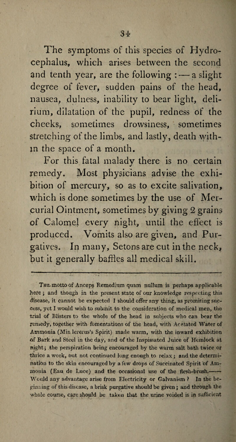 The symptoms of this species of Hydro¬ cephalus, which arises between the second and tenth year, are the following : ■— a slight degree of fever, sudden pains of the head, nausea, clulness, inability to bear light, deli¬ rium, dilatation of the pupil, redness of the cheeks, sometimes drowsiness, sometimes stretching of the limbs, and lastly, death with¬ in the space of a month. For this fatal malady there is no certain remedy. Most physicians advise the exhi¬ bition of mercury, so as to excite salivation, which is done sometimes by the use of Mer¬ curial Ointment, sometimes by giving 2 grains of Calomel every night, until the effect is produced. Vomits also are given, and Pur¬ gatives. In many, Setons are cut in the neck, but it generally baffles all medical skill. The-motto of Ancep§ Remedium quam nullum is perhaps applicable here ; and though in the present state of our knowledge respecting this disease, it cannot be expected I should offer any thing, as promising suc¬ cess, yet I would wish to submit to the consideration of medical men, the trial of Blisters to the whole of the head in subjects who can bear the remedy, together with fomentations of the head, with Ac stated Water of Ammonia (Min lererus’s Spirit) made warm, with the inward exhibition of Bark and Steel in the day, and of the Inspissated Juice of Hemlock at night; the perspiration being encouraged by the warm salt bath twice or thrice a week, but not continued long enough to relax; and the determi¬ nation to the skin encouraged by a few drops of Succinated Spirit of Am¬ monia (Eau de Luce) and the occasional use of the flesh-brush,- Would any advantage arise from Electricity or Galvanism ? In the be¬ ginning of this disease, a brisk purgative should be given ; and through the whole course, care shopld be taken that the urine voided is in sufficient