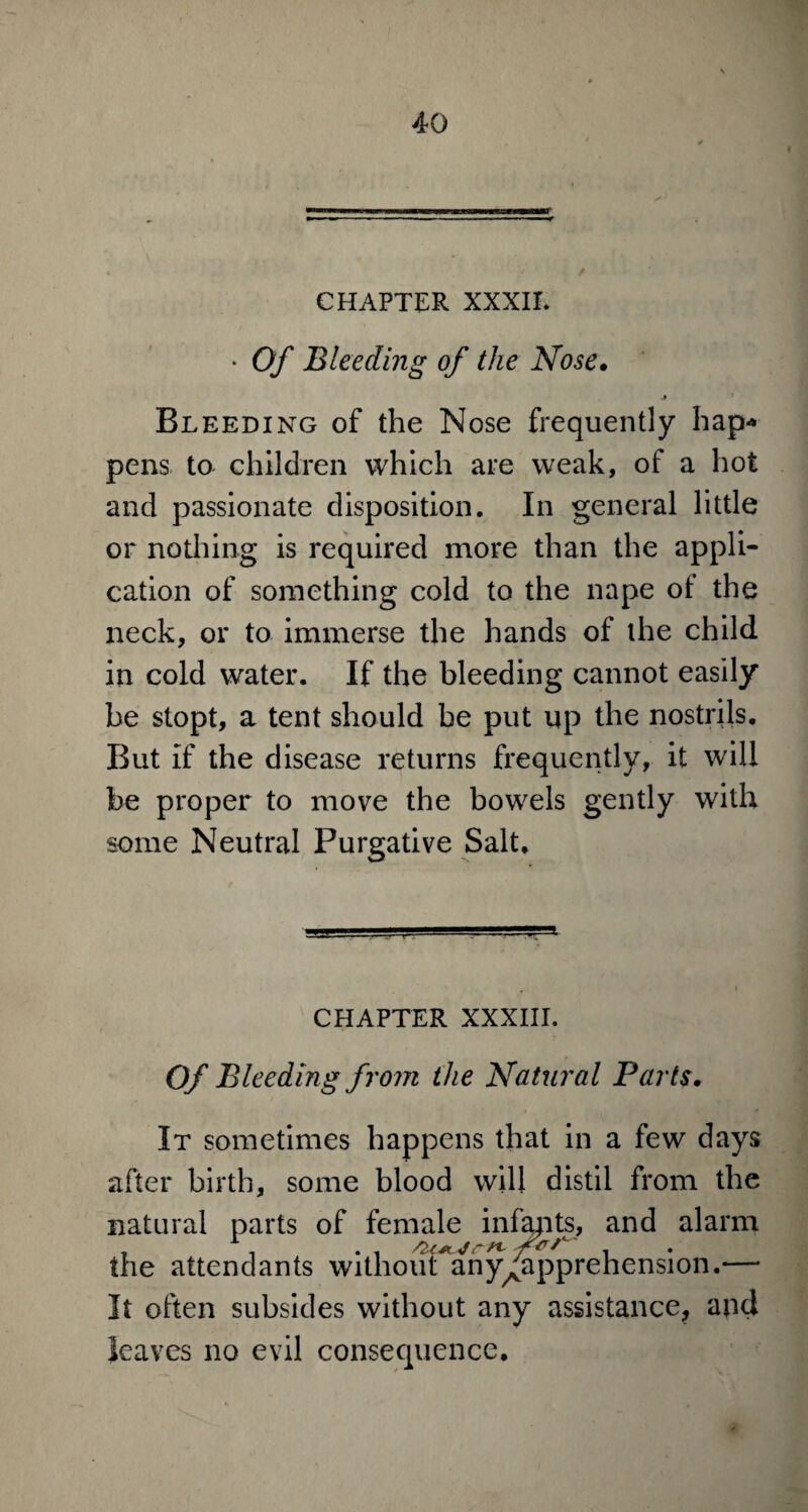 CHAPTER XXXII. • Of Bleeding of the Nose. J Bleeding of the Nose frequently hap-* pens to children which are weak, of a hot and passionate disposition. In general little or nothing is required more than the appli¬ cation of something cold to the nape oi the neck, or to immerse the hands of the child in cold water. If the bleeding cannot easily be stopt, a tent should be put up the nostrils. But if the disease returns frequently, it will be proper to move the bowels gently with some Neutral Purgative Salt, CHAPTER XXXIII. Of Bleeding from ihe Natural Parts. It sometimes happens that in a few days after birth, some blood will distil from the natural parts of female infants, and alarm T . . . frr- the attendants without any^apprehension.— It often subsides without any assistance, and leaves no evil consequence.