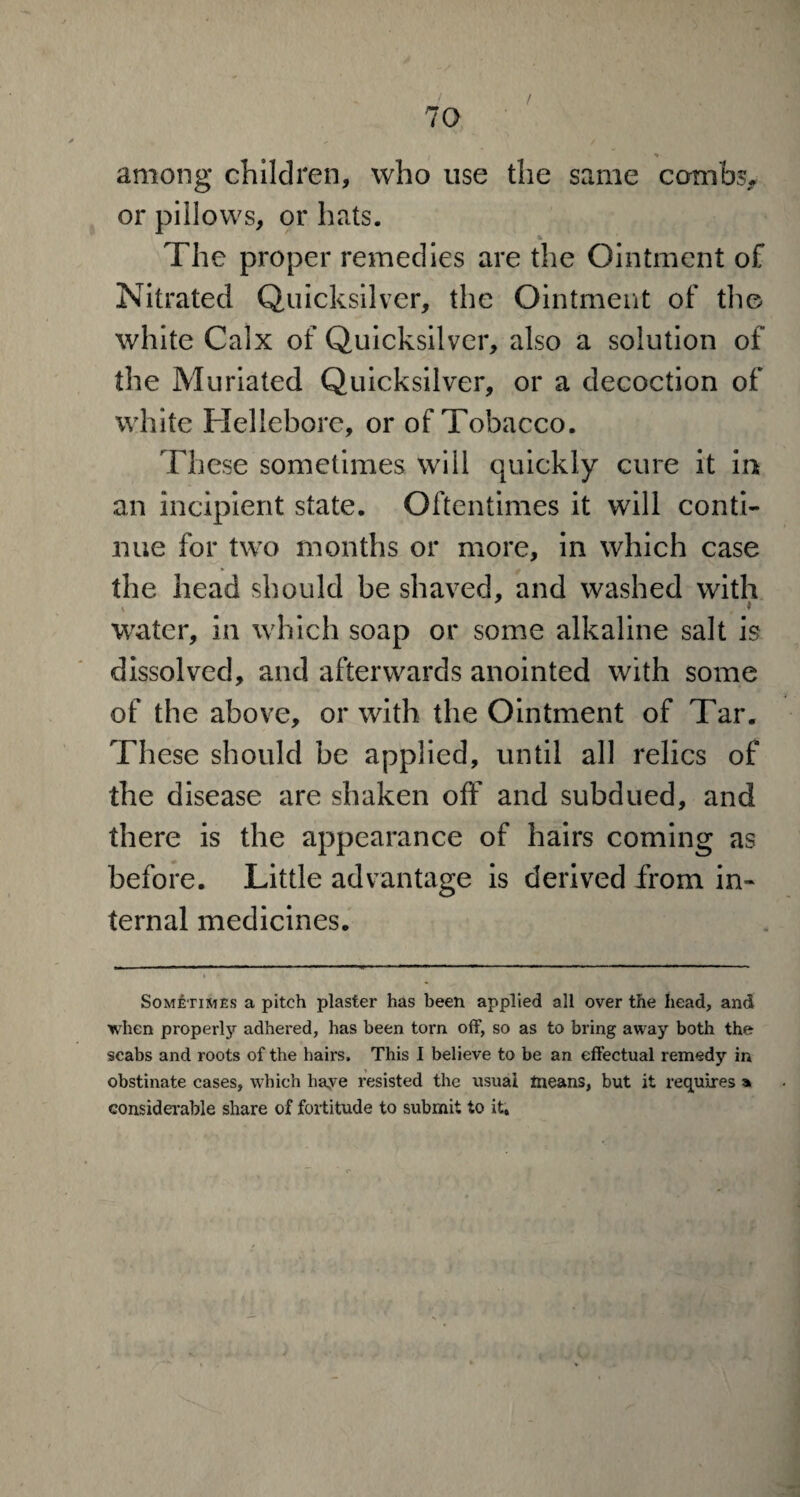 among children, who use the same combs* or pillows, or hats. _ 4. The proper remedies are the Ointment of Nitrated Quicksilver, the Ointment of the white Calx of Quicksilver, also a solution of the Muriated Quicksilver, or a decoction of white Hellebore, or of Tobacco. These sometimes will quickly cure it in an incipient state. Oftentimes it will conti¬ nue for two months or more, in which case the head should be shaved, and washed with water, in which soap or some alkaline salt is dissolved, and afterwards anointed with some of the above, or with the Ointment of Tar. These should be applied, until all relics of the disease are shaken off and subdued, and there is the appearance of hairs coming as before. Little advantage is derived from in¬ ternal medicines. Sometimes a pitch plaster has been applied all over the head, and when properly adhered, has been toi'n off, so as to bring away both the scabs and roots of the hairs. This I believe to be an effectual remedy in obstinate cases, which haye resisted the usual means, but it requires a considerable share of fortitude to submit to it,