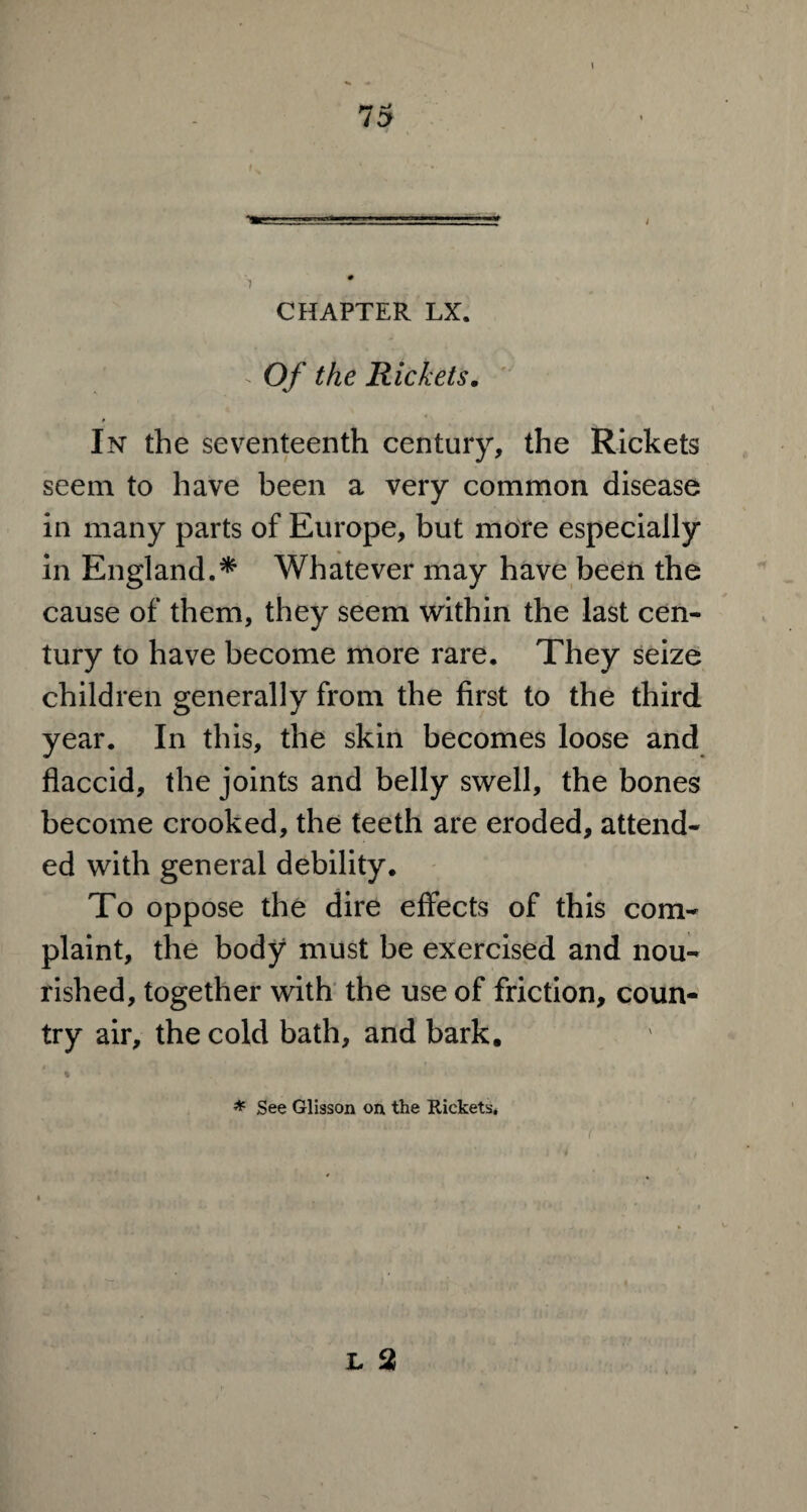 1 CHAPTER LX. - Of the Rickets. In the seventeenth century, the Rickets seem to have been a very common disease in many parts of Europe, but more especially in England.* Whatever may have been the cause of them, they seem within the last cen¬ tury to have become more rare. They seize children generally from the first to the third year. In this, the skin becomes loose and flaccid, the joints and belly swell, the bones become crooked, the teeth are eroded, attend¬ ed with general debility. To oppose the dire effects of this com¬ plaint, the body must be exercised and nou¬ rished, together with the use of friction, coun¬ try air, the cold bath, and bark. * See Glisson on the Rickets,